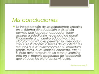 Mis concluciones
   La incorporación de las plataformas virtuales
    en el sistema de educación a distancia
    permite que las personas puedan tener
    acceso a estudiar sin necesidad de acudir
    físicamente a un centro educativo. Las
    plataformas virtuales permiten la interacción
    con sus estudiantes a través de los diferentes
    recursos que esta incorpora en su estructura
    (chats, foros, cuestionarios, encuesta, etc.)
    El éxito del desarrollo de un curso e-learning
    esta en el manejo adecuado de los recursos
    que ofrecen las plataformas virtuales.

                                          denisse cuasapaz :D
 