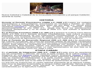 Nueva Catedral o Catedral de la Inmaculada Concepción y el parque Calderón
durante la noche.
HISTORIA
Durante el Período Precerámico (10000 a.C.-3500 a.C.) según los vestigios
arqueológicos y antropológicos, encontrados en Chobshi y Cubilán, se sabe
que los primeros habitantes del área datan del año 8060 a.C. siendo estos
cazadores nómadas y recolectores. Su presencia se extiende hasta
aproximadamente el año 5580 a.C., desde esa fecha los asentamientos
humanos desaparecen y no es hasta el 2000 a.C. que vuelven a aparecer
sociedades.
En el Período Formativo (3500 a.C.-500 a.C.) aparece la Cultura Cerro Narrío
(2000 a.C.-500 a.C.), llamada también Chaullabamba, esta cultura presenta
pequeños asentamientos de una organización correspondiente a una cultura
Formativa, una incipiente división de clases sociales, además se caracteriza
por la presencia de agricultura y por la fabricación en masa de cerámica.
Para el Período de Desarrollo Regional (500 a.C.-500 d.C.) Se desarrollan
las culturas Tuncahuán, así como las primeras etapas de las fases Tacalshapa
(Azuay) y Cashaloma (Cañar), siendo estas fases correspondientes a la Cultura
Cañari. Esta etapa se caracteriza por sociedades con división del trabajo y
perfectamente jerarquizadas, utilizan una agricultura intensiva y su cerámica
tiene ciertas figuras antropomorfas. Lo más representativo de esta fase es la
utilización de metales como oro, plata y cobre.
ETAPA CAÑARI
En el periodo de Integración (500 d.C. -1500 d.C.) esta zona se caracteriza
por las conquistas y alianzas, así pues la parte nuclear de la cultura Cañari se
integraría en una diarquía cuyas capitales fueron Shabalula (Sigsig) y Hatun
Cañar (ciudad de Cañar), mientras que las partes exteriores del territorio Cañari
sólo se mantenían confederadas a la parte nuclear, razón por la cual eran
políticamente independientes. La dinastía Duma gobernó desde la capital
Shabalula, mientras que no se sabe la línea de gobernantes de Hatun Cañar.
Lo que hoy es Cuenca fue un centro señorial importante de la diarquía Cañari,
esta zona se llamaba Guapondelig en lengua Cañari significaba "llanura amplia
como el cielo"4
(aunque otros plantean el nombre de Surampalti)y era
caracterizada por la agricultura Cañaris.
 