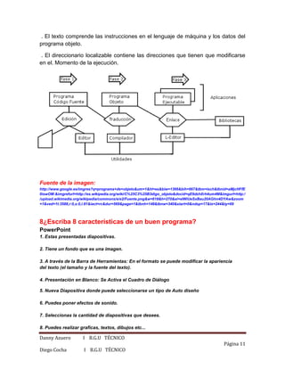 Danny Azuero I B.G.U TÉCNICO
Página 11
Diego Cocha I B.G.U TÉCNICO
. El texto comprende las instrucciones en el lenguaje de máquina y los datos del
programa objeto.
. El direccionario localizable contiene las direcciones que tienen que modificarse
en el. Momento de la ejecución.
Fuente de la imagen:
http://www.google.es/imgres?q=programa+de+objeto&um=1&hl=es&biw=1366&bih=667&tbm=isch&tbnid=aMjcHFfE
0iswOM:&imgrefurl=http://es.wikipedia.org/wiki/C%25C3%25B3digo_objeto&docid=qE6dzhXrh4um4M&imgurl=http:/
/upload.wikimedia.org/wikipedia/commons/e/e2/Fuente.png&w=618&h=270&ei=eIWiUeSxBau20AGhn4DYAw&zoom
=1&ved=1t:3588,r:0,s:0,i:81&iact=rc&dur=569&page=1&tbnh=148&tbnw=340&start=0&ndsp=17&tx=244&ty=69
8¿Escriba 8 características de un buen programa?
PowerPoint
1. Estas presentadas diapositivas.
2. Tiene un fondo que es una imagen.
3. A través de la Barra de Herramientas: En el formato se puede modificar la apariencia
del texto (el tamaño y la fuente del texto).
4. Presentación en Blanco: Se Activa el Cuadro de Diálogo
5. Nueva Diapositiva donde puede seleccionarse un tipo de Auto diseño
6. Puedes poner efectos de sonido.
7. Seleccionas la cantidad de diapositivas que desees.
8. Puedes realizar graficas, textos, dibujos etc...
 