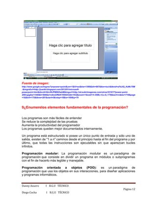 Danny Azuero I B.G.U TÉCNICO
Página 12
Diego Cocha I B.G.U TÉCNICO
Fuente de imagen:
http://www.google.es/imgres?q=power+point&um=1&hl=es&biw=1366&bih=667&tbm=isch&tbnid=sFdJiQ_KzMc70M
:&imgrefurl=http://juankit.blogspot.com/2013/01/microsoft-
powerpoint.html&docid=fdnrWJPM9N3wkM&imgurl=http://s4.subirimagenes.com/otros/3319177power-point-
2003.jpg&w=1440&h=900&ei=z4miUf6bKYX94AOdmYAQ&zoom=1&ved=1t:3588,r:6,s:0,i:178&iact=rc&dur=718&page
=1&tbnh=175&tbnw=281&start=0&ndsp=18&tx=169&ty=79
9¿Enumerelos elementos fundamentales de la programación?
Los programas son más fáciles de entender
Se reduce la complejidad de las pruebas
Aumenta la productividad del programador
Los programas queden mejor documentados internamente.
Un programa está estructurado si posee un único punto de entrada y sólo uno de
salida, existen de "1 a n" caminos desde el principio hasta el fin del programa y por
último, que todas las instrucciones son ejecutables sin que aparezcan bucles
infinitos.
Programación modular: La programación modular es un paradigma de
programación que consiste en dividir un programa en módulos o subprogramas
con el fin de hacerlo más legible y manejable.
Programación orientada a objetos (POO): es un paradigma de
programación que usa los objetos en sus interacciones, para diseñar aplicaciones
y programas informáticos.
 