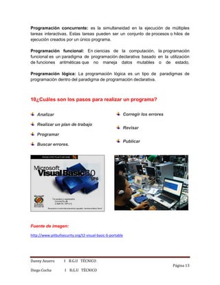 Danny Azuero I B.G.U TÉCNICO
Página 13
Diego Cocha I B.G.U TÉCNICO
Programación concurrente: es la simultaneidad en la ejecución de múltiples
tareas interactivas. Estas tareas pueden ser un conjunto de procesos o hilos de
ejecución creados por un único programa.
Programación funcional: En ciencias de la computación, la programación
funcional es un paradigma de programación declarativa basado en la utilización
de funciones aritméticas que no maneja datos mutables o de estado.
Programación lógica: La programación lógica es un tipo de paradigmas de
programación dentro del paradigma de programación declarativa.
10¿Cuáles son los pasos para realizar un programa?
Analizar
Realizar un plan de trabajo
Programar
Buscar errores.
Corregir los errores
Revisar
Publicar
Fuente de imagen:
http://www.pitbullsecurity.org/t2-visual-basic-6-portable
 