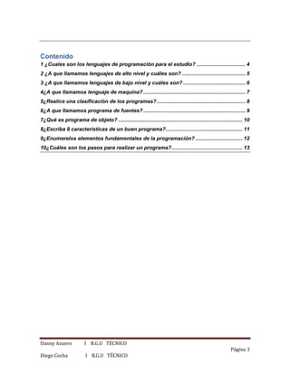 Danny Azuero I B.G.U TÉCNICO
Página 3
Diego Cocha I B.G.U TÉCNICO
Contenido
1 ¿Cuales son los lenguajes de programación para el estudio? ................................. 4
2 ¿A que llamamos lenguajes de alto nivel y cuáles son? ........................................... 5
3 ¿A que llamamos lenguajes de bajo nivel y cuáles son? .......................................... 6
4¿A que llamamos lenguaje de maquina? ..................................................................... 7
5¿Realice una clasificación de los programas?............................................................ 8
6¿A que llamamos programa de fuentes? ..................................................................... 9
7¿Qué es programa de objeto? .................................................................................... 10
8¿Escriba 8 características de un buen programa?.................................................... 11
9¿Enumerelos elementos fundamentales de la programación?................................ 12
10¿Cuáles son los pasos para realizar un programa?................................................ 13
 