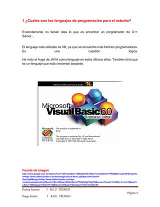 Danny Azuero I B.G.U TÉCNICO
Página 4
Diego Cocha I B.G.U TÉCNICO
1 ¿Cuales son los lenguajes de programación para el estudio?
Evidentemente no tienen idea lo que es encontrar un programador de C++
Sénior...
El lenguaje más utilizado es VB, ya que se encuentra más fácil los programadores.
Es una cuestión lógica.
He visto el Auge de JAVA como lenguaje en estos últimos años. También diría que
es un lenguaje que está creciendo bastante.
Fuente de imagen
http://www.google.com.ec/imgres?um=1&hl=es&biw=1366&bih=667&tbm=isch&tbnid=YPNGMZS7xJd37M:&imgrefu
rl=http://www.definicionabc.com/tecnologia/visual-basic.php&docid=c3mxb4-
Spu3qaM&imgurl=http://www.definicionabc.com/wp-
content/uploads/vb6.gif&w=431&h=330&ei=WHiiUZemO7O84AOg0YGgCQ&zoom=1&ved=1t:3588,r:2,s:0,i:82&iact=r
c&dur=1497&page=1&tbnh=184&tbnw=241&start=0&ndsp=17&tx=122&ty=58
 