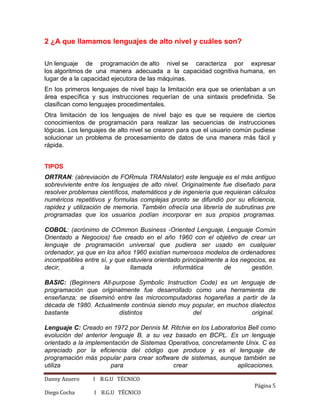 Danny Azuero I B.G.U TÉCNICO
Página 5
Diego Cocha I B.G.U TÉCNICO
2 ¿A que llamamos lenguajes de alto nivel y cuáles son?
Un lenguaje de programación de alto nivel se caracteriza por expresar
los algoritmos de una manera adecuada a la capacidad cognitiva humana, en
lugar de a la capacidad ejecutora de las máquinas.
En los primeros lenguajes de nivel bajo la limitación era que se orientaban a un
área específica y sus instrucciones requerían de una sintaxis predefinida. Se
clasifican como lenguajes procedimentales.
Otra limitación de los lenguajes de nivel bajo es que se requiere de ciertos
conocimientos de programación para realizar las secuencias de instrucciones
lógicas. Los lenguajes de alto nivel se crearon para que el usuario común pudiese
solucionar un problema de procesamiento de datos de una manera más fácil y
rápida.
TIPOS
ORTRAN: (abreviación de FORmula TRANslator) este lenguaje es el más antiguo
sobreviviente entre los lenguajes de alto nivel. Originalmente fue diseñado para
resolver problemas científicos, matemáticos y de ingeniería que requieran cálculos
numéricos repetitivos y formulas complejas pronto se difundió por su eficiencia,
rapidez y utilización de memoria. También ofrecía una librería de subrutinas pre
programadas que los usuarios podían incorporar en sus propios programas.
COBOL: (acrónimo de COmmon Business -Oriented Lenguaje, Lenguaje Común
Orientado a Negocios) fue creado en el año 1960 con el objetivo de crear un
lenguaje de programación universal que pudiera ser usado en cualquier
ordenador, ya que en los años 1960 existían numerosos modelos de ordenadores
incompatibles entre sí, y que estuviera orientado principalmente a los negocios, es
decir, a la llamada informática de gestión.
BASIC: (Beginners All-purpose Symbolic Instruction Code) es un lenguaje de
programación que originalmente fue desarrollado como una herramienta de
enseñanza; se diseminó entre las microcomputadoras hogareñas a partir de la
década de 1980. Actualmente continúa siendo muy popular, en muchos dialectos
bastante distintos del original.
Lenguaje C: Creado en 1972 por Dennis M. Ritchie en los Laboratorios Bell como
evolución del anterior lenguaje B, a su vez basado en BCPL. Es un lenguaje
orientado a la implementación de Sistemas Operativos, concretamente Unix. C es
apreciado por la eficiencia del código que produce y es el lenguaje de
programación más popular para crear software de sistemas, aunque también se
utiliza para crear aplicaciones.
 