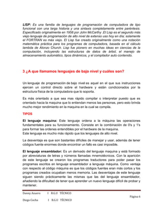 Danny Azuero I B.G.U TÉCNICO
Página 6
Diego Cocha I B.G.U TÉCNICO
LISP: Es una familia de lenguajes de programación de computadora de tipo
funcional con una larga historia y una sintaxis completamente entre paréntesis.
Especificado originalmente en 1958 por John McCarthy .El Lisp es el segundo más
viejo lenguaje de programación de alto nivel de extenso uso hoy en día; solamente
el FORTRAN es más viejo. El Lisp fue creado originalmente como una notación
matemática práctica para los programas de computadora, basada en el cálculo
lambda de Alonzo Church. Lisp fue pionero en muchas ideas en ciencias de la
computación, incluyendo las estructuras de datos de árbol, el manejo de
almacenamiento automático, tipos dinámicos, y el compilador auto contenido.
3 ¿A que llamamos lenguajes de bajo nivel y cuáles son?
Un lenguaje de programación de bajo nivel es aquel en el que sus instrucciones
ejercen un control directo sobre el hardware y están condicionados por la
estructura física de la computadora que lo soporta.
Es más orientado a que sea mas rápido compilar o interpretar puesto que es
orientado hacia la maquina que lo entiendan menos las personas, pero esto brinda
mucho mejor rendimiento en la maquina en la cual se compila.
TIPOS
El lenguaje maquina: Este lenguaje ordena a la máquina las operaciones
fundamentales para su funcionamiento. Consiste en la combinación de 0's y 1's
para formar las ordenes entendibles por el hardware de la maquina.
Este lenguaje es mucho más rápido que los lenguajes de alto nivel.
La desventaja es que son bastantes difíciles de manejar y usar, además de tener
códigos fuente enormes donde encontrar un fallo es casi imposible.
El lenguaje ensamblador: Es un derivado del lenguaje maquina y está formado
por abreviaturas de letras y números llamadas mnemotécnicos. Con la aparición
de este lenguaje se crearon los programas traductores para poder pasar los
programas escritos en lenguaje ensamblador a lenguaje máquina. Como ventaja
con respecto al código máquina es que los códigos fuentes eran más cortos y los
programas creados ocupaban menos memoria. Las desventajas de este lenguaje
siguen siendo prácticamente las mismas que las del lenguaje ensamblador,
añadiendo la dificultad de tener que aprender un nuevo lenguaje difícil de probar y
mantener.
 