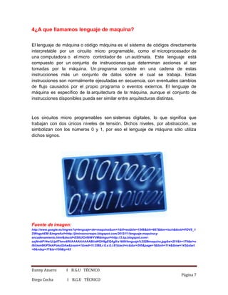 Danny Azuero I B.G.U TÉCNICO
Página 7
Diego Cocha I B.G.U TÉCNICO
4¿A que llamamos lenguaje de maquina?
El lenguaje de máquina o código máquina es el sistema de códigos directamente
interpretable por un circuito micro programable, como el microprocesador de
una computadora o el micro controlador de un autómata. Este lenguaje está
compuesto por un conjunto de instrucciones que determinan acciones al ser
tomadas por la máquina. Un programa consiste en una cadena de estas
instrucciones más un conjunto de datos sobre el cual se trabaja. Estas
instrucciones son normalmente ejecutadas en secuencia, con eventuales cambios
de flujo causados por el propio programa o eventos externos. El lenguaje de
máquina es específico de la arquitectura de la máquina, aunque el conjunto de
instrucciones disponibles pueda ser similar entre arquitecturas distintas.
Los circuitos micro programables son sistemas digitales, lo que significa que
trabajan con dos únicos niveles de tensión. Dichos niveles, por abstracción, se
simbolizan con los números 0 y 1, por eso el lenguaje de máquina sólo utiliza
dichos signos.
Fuente de imagen:
http://www.google.es/imgres?q=lenguaje+de+maquina&um=1&hl=es&biw=1366&bih=667&tbm=isch&tbnid=PDVS_1
DWngyhEM:&imgrefurl=http://jiminsoncrespo.blogspot.com/2012/11/lenguaje-maquina-y-
encadenamiento.html&docid=ES6UlOrI9iWYVM&imgurl=http://3.bp.blogspot.com/-
axjNrdtP14w/UJp0Thmv6RI/AAAAAAAAABI/aWOH9gEQAg0/s1600/lenguaje%252Bmaquina.jpg&w=251&h=179&ei=o
I6iUem6KIP54APokoGIAw&zoom=1&ved=1t:3588,r:0,s:0,i:81&iact=rc&dur=595&page=1&tbnh=114&tbnw=143&start
=0&ndsp=17&tx=130&ty=63
 