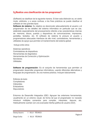 Danny Azuero I B.G.U TÉCNICO
Página 8
Diego Cocha I B.G.U TÉCNICO
5¿Realice una clasificación de los programas?
(Software) se clasifican de la siguiente manera. Si bien esta distinción es, en cierto
modo, arbitraria, y a veces confusa, a los fines prácticos se puede clasificar al
software en tres grandes tipos:
Software de sistema: Su objetivo es desvincular adecuadamente al usuario y al
programador de los detalles del sistema informático en particular que se use,
aislándolo especialmente del procesamiento referido a las características internas
de: memoria, discos, puertos y dispositivos de comunicaciones, impresoras,
pantallas, teclados, etc. El software de sistema le procura al usuario y
programadores adecuadas interfaces de alto nivel, controladores, herramientas y
utilidades de apoyo que permiten el mantenimiento del sistema global.
Incluye entre otros:
Sistemas operativos
Controladores de dispositivos
Herramientas de diagnóstico
Herramientas de Corrección y Optimización
Servidores
Utilidades
Software de programación: Es el conjunto de herramientas que permiten al
programador desarrollar programas informáticos, usando diferentes alternativas y
lenguajes de programación, de una manera práctica. Incluyen básicamente:
Editores de texto
Compiladores
Intérpretes
Enlazadores
Depuradores
Entornos de Desarrollo Integrados (IDE): Agrupan las anteriores herramientas,
usualmente en un entorno visual, de forma tal que el programador no necesite
introducir múltiples comandos para compilar, interpretar, depurar, etc.
Habitualmente cuentan con una avanzada interfaz gráfica de usuario (GUI).
 