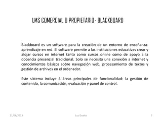 LMS COMERCIAL O PROPIETARIO- BLACKBOARD
21/08/2013 Luz Guaita 7
Blackboard es un software para la creación de un entorno de enseñanza-
aprendizaje en red. El software permite a las instituciones educativas crear y
alojar cursos en internet tanto como cursos online como de apoyo a la
docencia presencial tradicional. Solo se necesita una conexión a internet y
conocimientos básicos sobre navegación web, procesamiento de textos y
gestión de archivos en el ordenador.
Este sistema incluye 4 áreas principales de funcionalidad: la gestión de
contenido, la comunicación, evaluación y panel de control.
 