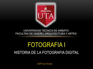 DGP Iván Álvarez
FOTOGRAFIA I
HISTORIA DE LA FOTOGRAFIA DIGITAL
UNIVERSIDAD TÉCNICA DE AMBATO
FACULTAD DE DISEÑO, ARQUITECTURA Y ARTES
 