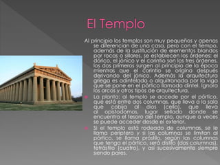Al principio los templos son muy pequeños y apenas
se diferencian de una casa, pero con el tiempo,
además de la sustitución de elementos blandos
por rocas o sillares, se establecen los órdenes: el
dórico, el jónico y el corintio son los tres órdenes,
los dos primeros surgen al principio de la época
mientras que el corintio se origina después
derivando del jónico. Además la arquitectura
griega es adintelada o alquitranada por la viga
que se pone en el pórtico llamada dintel. Ignora
los arcos y otros tipos de arquitectura.
 La planta: al templo se accede por el pórtico,
que está entre dos columnas, que lleva a la sala
que cobija al dios (cella), que lleva
al opistodomos, lugar sellado donde se
encuentra el tesoro del templo, aunque a veces
se puede acceder desde el exterior.
 Si el templo está rodeado de columnas, se le
llama períptero y si las columnas se limitan al
pórtico, se llama próstilo, según las columnas
que tenga el pórtico, será dístilo (dos columnas),
tetrástilo (cuatro), y así sucesivamente siempre
siendo pares.

 
