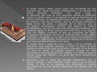 El orden dórico: tiene como base tres escalones los dos
primeros por abajo llamados estereobatos y el primero por
arriba
llamado
estilobato.
No
tiene
basa
y
el diámetro del fuste es más pequeño desde el estilóbato
hasta el capitel, pero no es regular ya que se abomba en el
centro (éntasis). La separación entre el fuste y el capitel es
el collarino, que da al equino, que es el núcleo principal y
tiene forma de plato, y después da al ábaco, que es
un prisma rectangular. Encima del ábaco se coloca
el arquitrabe, que es una viga que une las dos columnas, que
después sujeta la tenia, que es una cinta fina, y las régulas,
que son triglifos cortados. El friso se compone de triglifo
y metopa, los mútulos son los ya mencionados antes triglifos
cortados, y el geison es un alero que marca profundidad en
el frontón la delimitación triangular del tejado en el templo y
que hace posible el frontón es la sima.
 El orden jónico: tiene la misma base y se le añade un
elemento que permite decorar el fuste, la basa. El fuste
recibe el mismo trato que en el jónico excepto en el éntasis,
ya que no tiene. El capitel, aunque puede ser más
compuesto, está decorado con volutas, y el collarino pasa a
formar parte del capitel y no se le da tanta importancia
como antes.
El arquitrabe pasa a tener tres bandas horizontales que se
llaman fasciae y que rebasan cada una a su inmediata
inferior. El friso es un espacio liso dedicado a realizar
esculturas en él. Los demás elementos son iguales que el
dórico.


 