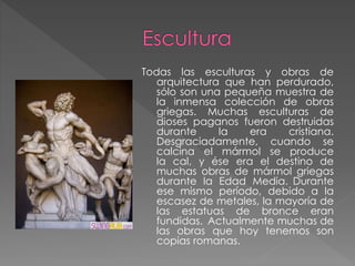 Todas las esculturas y obras de
arquitectura que han perdurado,
sólo son una pequeña muestra de
la inmensa colección de obras
griegas. Muchas esculturas de
dioses paganos fueron destruidas
durante
la
era
cristiana.
Desgraciadamente, cuando se
calcina el mármol se produce
la cal, y ése era el destino de
muchas obras de mármol griegas
durante la Edad Media. Durante
ese mismo período, debido a la
escasez de metales, la mayoría de
las estatuas de bronce eran
fundidas. Actualmente muchas de
las obras que hoy tenemos son
copias romanas.

 
