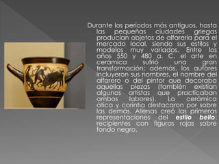 Durante los períodos más antiguos, hasta
las pequeñas ciudades griegas
producían objetos de alfarería para el
mercado local, siendo sus estilos y
modelos muy variados. Entre los
años 550 y 480 a. C. el arte en
cerámica
sufrió
una
gran
transformación; además, los autores
incluyeron sus nombres, el nombre del
alfarero o del pintor que decoraba
aquellas piezas (también existían
algunos artistas que practicaban
ambos
labores).
La
cerámica
ática y corintia destacaron por sobre
las demás. Atenas creó las primeras
representaciones del estilo bello:
recipientes con figuras rojas sobre
fondo negro.

 
