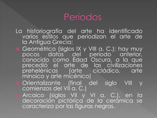 La historiografía del arte ha identificado
varios estilos que periodizan el arte de
la Antigua Grecia:
 Geométrico (siglos IX y VIII a. C.); hay muy
pocos
datos
del
periodo
anterior,
conocido como Edad Oscura, a la que
precedió el arte de las civilizaciones
prehelénicas
(arte
cicládico,
arte
minoico y arte micénico)
 Orientalizante
(final del siglo VIII y
comienzos del VII a. C.)
 Arcaico (siglos VII y VI a. C.), en la
decoración pictórica de la cerámica se
caracteriza por las figuras negras.

 