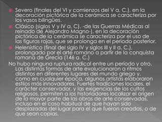 Severo (finales del VI y comienzos del V a. C.), en la
decoración pictórica de la cerámica se caracteriza por
los vasos bilingües.
 Clásico (siglos V y IV a. C). -de las Guerras Médicas al
reinado de Alejandro Magno-), en la decoración
pictórica de la cerámica se caracteriza por el uso de
las figuras rojas, que se prolonga en el periodo posterior.
 Helenístico (final del siglo IV y siglos III y II a. C.),
prolongado por el arte romano a partir de la conquista
romana de Grecia (146 a. C.)
No hubo ninguna ruptura radical entre un período y otro.
Las distintas formas de arte evolucionaron a ritmos
distintos en diferentes lugares del mundo griego y,
como en cualquier época, algunos artistas elaboraron
estilos más innovadores. Fuertes tradiciones locales, el
carácter conservador, y las exigencias de los cultos
religiosos, permiten a los historiadores localizar el origen
de la mayor parte de las obras de arte conservadas,
incluso en el caso habitual de que hayan sido
desplazadas del lugar para el que fueron creadas, o de
que sean copias.


 