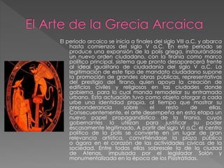 El periodo arcaico se inicia a finales del siglo VIII a.C. y abarca
hasta comienzos del siglo V a.C. En este periodo se
produce una expansión de la polis griega, instaurándose
un nuevo orden ciudadano, con la tiranía como marco
político principal, sistema que pronto desaparecerá frente
al ideal igualitario de ciudadanía del siglo V a.C. La
legitimación de este tipo de mandato ciudadano supone
la promoción de grandes obras públicas, representativas
del prestigio del tirano, quien apoya la creación de
edificios civiles y religiosos en las ciudades donde
gobierna, para lo cual manda remodelar su entramado
urbano. Esta actuación tuvo como objeto otorgar a cada
urbe una identidad propia, al tiempo que mostrar su
preponderancia
sobre
el
resto
de
ellas.
Consecuentemente, el arte desempeña en esta etapa un
nuevo papel propagandístico de la tirania, cuyos
gobernantes lo utilizan para justificar su poder
escasamente legitimado. A partir del siglo VI a.C. el centro
político de la polis se convierte en un lugar de gran
relevancia artística, convirtiéndose la plaza pública
o ágora en el corazón de las actividades cívicas de la
sociedad. Entre todas ellas sobresale la de la ciudad
de Atenas, impulsada por el legislador Solón y
monumentalizada en la época de los Pisistrátidas.

 