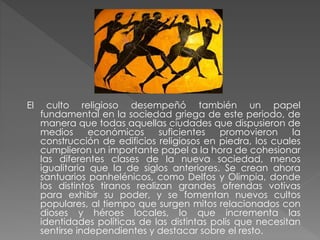El

culto religioso desempeñó también un papel
fundamental en la sociedad griega de este periodo, de
manera que todas aquellas ciudades que dispusieron de
medios
económicos
suficientes
promovieron
la
construcción de edificios religiosos en piedra, los cuales
cumplieron un importante papel a la hora de cohesionar
las diferentes clases de la nueva sociedad, menos
igualitaria que la de siglos anteriores. Se crean ahora
santuarios panhelénicos, como Delfos y Olimpia, donde
los distintos tiranos realizan grandes ofrendas votivas
para exhibir su poder, y se fomentan nuevos cultos
populares, al tiempo que surgen mitos relacionados con
dioses y héroes locales, lo que incrementa las
identidades políticas de las distintas polis que necesitan
sentirse independientes y destacar sobre el resto.

 