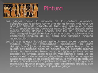Los

griegos, como la mayoría de las culturas europeas,
consideraban la pintura como una de las formas más altas de
arte. Las obras de Polignoto de Tasos, que trabajó en el siglo
V a. C., seguían siendo admiradas incluso 600 años después de su
muerte, como después ocurrió con las de Leonardo da
Vinci o Miguel Ángel, sin embargo en este caso no solo no se han
conservado ninguna de sus obras sino tampoco ninguna
reproducción.
Los pintores griegos trabajaron generalmente sobre paneles de
madera, que se estropeaban rápidamente (a partir
del siglo IV a. C.), cuando no eran bien protegidas. Hoy en día no
queda casi ninguna pieza de pintura griega, excepto algunos
restos de pinturas en terracota y de algunas pinturas en las
paredes de tumbas, sobre todo en Macedonia e Italia. De las
obras maestras de la pintura griega tenemos solamente algunas
copias realizadas en las épocas romanas, la mayoría de ellas son
de una calidad inferior. Las pinturas en cerámica, de las que han
sobrevivido muchas piezas, sobre todo del período arcaico, dan
un cierto sentido de estética a la pintura griega.

 