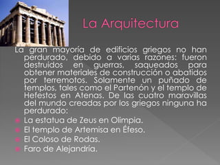 La gran mayoría de edificios griegos no han
perdurado, debido a varias razones: fueron
destruidos en guerras, saqueados para
obtener materiales de construcción o abatidos
por terremotos. Solamente un puñado de
templos, tales como el Partenón y el templo de
Hefestos en Atenas. De las cuatro maravillas
del mundo creadas por los griegos ninguna ha
perdurado:
 La estatua de Zeus en Olimpia.
 El templo de Artemisa en Éfeso.
 El Coloso de Rodas.
 Faro de Alejandría.

 