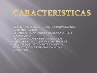 -SE CENTRAN EN EL ESTUDIANTE Y PROMUEVEN SU
AUTO-MOTIVASION
-ESTIMULAN EL APRENDESAJE COLABORATIVO Y
COOPERATIVO
-ESTA ENFOCADO EN DESARROLLAR LAS
ABILIDADES MENTALES DE ORDEN SUPERIOR
-REQUIERE Q EL ESTUDIANTE REALISE UN
PRODUCTO, UNA PRESENTACION O UNA
ACTUACION.

 