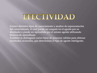 Existen distintos tipos de conocimiento y medios de representación
del conocimiento, el cual puede ser cargado en el agente por su
diseñador o puede ser aprendido por el mismo agente utilizando
técnicas de aprendizaje.
También se distinguen varios tipos de procesos válidos para obtener
resultados racionales, que determinan el tipo de agente inteligente.

 
