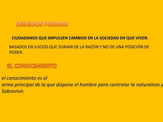 CIUDADANOS QUE IMPULSEN CAMBIOS EN LA SOCIEDAD EN QUE VIVEN
BASADOS EN JUICIOS QUE SURJAN DE LA RAZÓN Y NO DE UNA POSICIÓN DE
PODER.
el conocimiento es el
arma principal de la que dispone el hombre para controlar la naturaleza y
Sobrevivir.
