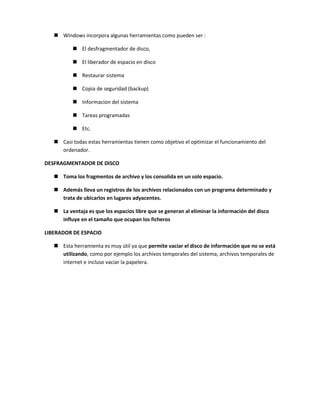 Windows incorpora algunas herramientas como pueden ser :
 El desfragmentador de disco,
 El liberador de espacio en disco
 Restaurar sistema
 Copia de seguridad (backup)
 Informacion del sistema
 Tareas programadas
 Etc.
 Casi todas estas herramientas tienen como objetivo el optimizar el funcionamiento del
ordenador.
DESFRAGMENTADOR DE DISCO
 Toma los fragmentos de archivo y los consolida en un solo espacio.
 Además lleva un registros de los archivos relacionados con un programa determinado y
trata de ubicarlos en lugares adyacentes.
 La ventaja es que los espacios libre que se generan al eliminar la información del disco
influye en el tamaño que ocupan los ficheros
LIBERADOR DE ESPACIO
 Esta herramienta es muy útil ya que permite vaciar el disco de información que no se está
utilizando, como por ejemplo los archivos temporales del sistema, archivos temporales de
internet e incluso vaciar la papelera.

 