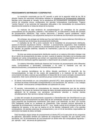 PROCESAMIENTO DISTRIBUIDO Y COOPERATIVO
La revolución motorizada por los PC permitió a partir de la segunda mitad de los ‘80 la
difusión masiva de soluciones informáticas basadas en arquitectura de procesamiento distribuida.
Nacidas como respuesta al ‘reinado” de la arquitectura de procesamiento centralizada tradicional:
centros de cómputos únicos, configurados con grandes computadoras (mainframes). Trajeron
“vientos frescos” a las carencias de respuestas adecuadas a las necesidades de procesamiento
departamental existente en todas las áreas de la empresa.
La madurez de esta tendencia de complementación y/o reemplazo de los grandes
computadores por los pequeños, potentes y más baratos PC, se instrumentó a través del concepto
de procesamiento distribuido, trajo nuevas soluciones y también nuevos problemas: mayor
complejidad administrativa y una subyacente anarquía en los sistemas de información de la empresa.
Sin embargo, las ventajas son tantas que hoy casi todos los nuevos sistemas informáticos se
conciben haciendo uso de técnicas de procesamiento distribuido.
A mediados de los ‘90 y como evolución de la modalidad de procesamiento distribuida,
aparece la llamada arquitectura Cliente – Servidor o procesamiento cooperativo. Esta modalidad
procura aprovechar a pleno la potencia de procesamiento propia de los PC, a quienes asigna el rol
de “clientes” de grandes sistemas, basados en mainframes y para los que asigna la función de
“servidores de datos”.
Se dice que existe procesamiento distribuido cuando en un sistema informático trabajan más
de un centro de procesamiento de datos, es decir, cuando el sistema informático de la empresa está
integrado por varias computadoras que actúan con capacidad propia e independiente para procesar
datos. El término distribuido significa separación o diseminación de unidades o partes.
Un sistema informático distribuido disemina las funciones de procesamiento entre diferentes
nodos (computadoras o terminales) conectadas o no entre sí mediante una red de
telecomunicaciones y compartiendo las funciones de procesamiento.
Los avances tecnológicos de la última década permitieron el desarrollo de los
microprocesadores, la baja en los costos del equipamiento y la madurez de las redes de
comunicación de datos, avances que posibilitaron el desarrollo de un nuevo concepto: procesamiento
cooperativo. Este nuevo ambiente se caracteriza porque existen dos tipos de protagonistas:
• El cliente instrumentado en una computadora personal (PC), tiene asignadas las funciones de
procesar las tareas individuales correspondientes a una transacción. Da servicio a los trabajos
de carácter monousuarios correspondientes a la operación en curso.
• El servidor, instrumentado en computadoras de mayores prestaciones que las de anterior
categoría. Se ocupan de mantener las bases de datos centrales pertenecientes a los sistemas de
aplicación de la empresa. Los servidores normalmente atienden a muchos clientes
simultáneamente. Dan servicio a tareas multiusuarias.
La idea del concepto de procesamiento cooperativo o Cliente/Servidor (de Client/Server) es que
la plataforma para el procesamiento de datos deja de ser centralizado -basado en un solo procesador
como proponen las arquitecturas mainframes- para pasar a ser distribuido, es decir, con muchas
CPU trabajando juntas en un ambiente de cooperación. Este concepto procura aprovechar la
capacidad de procesamiento individual de los PC – muy barata cuando se la compara con las otras
categorías de equipos- a los que se reserva el rol de clientes, trabajando junto a los grandes
computadores, de grandes potencias de procesamiento y con el rol de servidores responsables de
administrar las bases de datos centrales.
Esta tecnología asigna tareas de procesamiento al cliente (PC) en la ejecución de los programas
de aplicación, ejecutados también por sistemas de computación mayores, los que operan como
servidores. Así, el procesamiento de una transacción se divide entre dos computadoras siguiendo –
por ejemplo – esta secuencia de operaciones:
 
