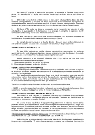 1. El Cliente (PC) recibe la transacción, la valida y la transmite al Servidor (computadora
central.) Por ejemplo una PC recibe una operación de depósito de dinero en una sucursal de un
banco.
2. El Servidor (computadora central) procesa la transacción actualizando las bases de datos
centrales correspondientes y devuelve los datos procesados de la transacción. Por ejemplo, la
computadora central del banco actualiza el saldo de la cuenta corriente correspondiente y devuelve
al Cliente (PC) la autorización de la transacción junto con el nuevo saldo de la cuenta corriente.
3. El Cliente (PC), recibe los datos ya procesados de la transacción (por ejemplo el saldo
actualizado y la autorización de la transacción) y se encarga de completar la operación (emitir
certificación del depósito y nuevo saldo del cliente del banco.)
En este caso el PC actúa como una terminal inteligente y no solamente emulando el
funcionamiento de una terminal boba de una gran computadora central.
Un ejemplo de uso intensivo de la filosofía Cliente – Servidor ocurre en la red Internet. En
este ambiente todos los servicios están basados en esta arquitectura de procesamiento.
SISTEMAS OPERATIVOS ACTUALES
En este título pretendemos detallar algunas características relacionadas con sistemas
operativos vigentes en la actualidad, aquellos a los que consideramos más difundidos en el mercado
informático, sin perjuicio de olvidarnos de algunos de importancia mayor.
Hemos clasificado a los sistemas operativos sólo a los efectos de una más clara
presentación en dos categorías de productos:
1. Sistemas operativos para ambientes propietarios
2. Sistemas operativos para ambientes abiertos.
SISTEMAS OPERATIVOS PROPIETARIOS
A esta categoría corresponden los sistemas operativos diseñados para funcionar en equipos
de tecnología propietaria, cerrados a la participación de la competencia (proveedores alternativos de
productos complementarios.)
Son aquellos sistemas operativos que vienen junto con la computadora y para dar servicio
únicamente a equipos de arquitectura propietaria. Son de elección (adquisición) obligada cuando se
selecciona una marca y modelo de equipos de esta características. Su éxito depende enteramente
de la difusión de la línea de computadoras a las que da servicios.
Tomamos como ejemplos de sistemas operativos para arquitecturas propietarias a:
- 0S/400: es un sistema operativo interactivo, multiusuario y orientado al manejo de bases de datos
relacionales. Fue desarrollado para la familia de minicomputadoras AS 400 de IBM.
SISTEMAS OPERATIVOS PARA AMBIENTES ABIERTOS
Esta categoría está integrada por productos diseñados para funcionar en computadoras
(plataformas de hardware) consideradas estándar del mercado. Funcionan en distintos tipos de
procesadores (con marcas y modelos distintos).
Un usuario de esta arquitectura de equipamiento puede invertir el orden de elección de los
productos con los que desea trabajar: podrá seleccionar primero el sistema operativo y luego cuál
será la CPU más conveniente para dicho software de base. Esta alternativa se está difundiendo
debido a que los costos involucrados son menores y se dispone de mayores opciones técnicas para
configurar los productos necesarios para el procesamiento de datos.
a) Sistemas operativos para ambiente monousuario: los sistemas operativos disponibles para los PC
compatibles son: MS-DOS y Windows 95 de Microsoft, OS/2 de IBM, etc.
El MS-DOS fue el sistema operativo más popular para las PC. MS-DOS está disponible para
los equipos compatibles IBM PC, es un sistema operativo monotarea con un lenguaje de comandos
 