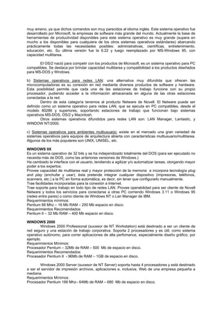 muy ameno, ya que dichos comandos son muy parecidos al idioma inglés. Este sistema operativo fue
desarrollado por Microsoft, la empresas de software más grande del mundo. Actualmente la base de
herramientas de productividad disponibles para este sistema operativo es muy grande (supera en
mucho a los disponibles para cualquiera de los otros sistemas operativos estándares) abarcando
prácticamente todas las necesidades posibles: administrativas, científicas, entretenimiento,
educación, etc. Su última versión fue la 6.22 y luego reemplazado por MS-Windows 95, con
capacidad multitarea.
El OS/2 nació para competir con los productos de Microsoft, es un sistema operativo para PC
compatibles. Se destaca por brindar capacidad multitarea y compatibilidad a los productos diseñados
para MS-DOS y Windows.
b) Sistemas operativos para redes LAN: una alternativa muy difundida que ofrecen las
microcomputadoras es su conexión en red mediante diversos productos de software y hardware.
Esta posibilidad permite que cada una de las estaciones de trabajo funcione con su propio
procesador, pudiendo acceder a la información almacenada en alguna de las otras estaciones
conectadas a la red.
Dentro de esta categoría tenemos al producto Netware de Novell. El Netware puede ser
definido como un sistema operativo para redes LAN, que se ejecuta en PC compatibles, desde el
modelo 80286 y superiores, soportando estaciones de trabajo que funcionan bajo sistemas
operativos MS-DOS, OS/2 y Macintosh.
Otros sistemas operativos difundidos para redes LAN son: LAN Manager, Lantastic, y
WINDOW NT/2000.
c) Sistemas operativos para ambientes multiusuarjo: existe en el mercado una gran variedad de
sistemas operativos para equipos de arquitectura abierta con características multiusuario/multitarea.
Algunos de los más populares son UNIX, UNISEL, etc.
WINDOWS 9X
Es un sistema operativo de 32 bits y se ha independizado totalmente del DOS (para ser ejecutado no
necesita más de DOS, como las anteriores versiones de Windows.)
Ha cambiado la interface con el usuario, tendiendo a agilizar y/o automatizar tareas, otorgando mayor
poder a los expertos.
Provee capacidad de multitarea real y mayor protección de la memoria e incorpora tecnología plug
and play (enchufar y usar), ésta pretende integrar cualquier dispositivo (impresoras, teléfonos,
scanners, etc.) a la PC en forma automática, es decir, sin tener que configurarlo manualmente.
Trae facilidades incorporadas para la conexión a Internet.
Trae soporte para trabajo en todo tipo de redes LAN. Provee operabilidad para ser cliente de Novell
Netware y todos los servicios para conectarse a otras PC corriendo Windows 3.11 o Windows 95
(redes entre pares) o como cliente de Windows NT o Lan Manager de IBM.
Requerimientos mínimos:
Pentium 66 Mhz – 16 Mb RAM – 200 Mb espacio en disco.
Requerimientos Recomendados:
Pentium II – 32 Mb RAM – 400 Mb espacio en disco.
WINDOWS 2000
Windows 2000 Professional (sucesor de NT Workstation) está destinado a ser un cliente de
red seguro y una estación de trabajo corporativa. Soporta 2 procesadores y es útil, como sistema
operativo autónomo, para correr aplicaciones de alta perfomance, especialmente diseño gráfico, por
ejemplo.
Requerimientos Mínimos:
Procesador Pentium – 32Mb de RAM – 500 Mb de espacio en disco.
Requerimientos Recomendados:
Procesador Pentium II - 96Mb de RAM – 1GB de espacio en disco.
Windows 2000 Server (sucesor de NT Server) soporta hasta 4 procesadores y está destinado
a ser el servidor de impresión archivos, aplicaciones e, inclusive, Web de una empresa pequeña a
mediana.
Requerimientos Mínimos:
Procesador Pentium 166 Mhz– 64Mb de RAM – 680 Mb de espacio en disco.
 