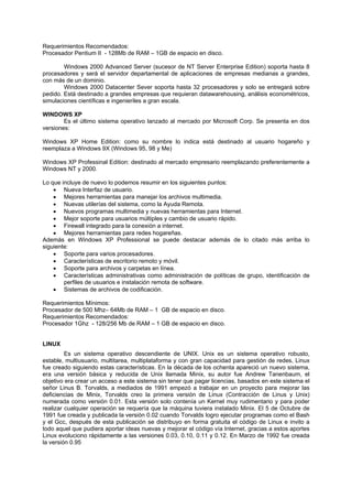 Requerimientos Recomendados:
Procesador Pentium II - 128Mb de RAM – 1GB de espacio en disco.
Windows 2000 Advanced Server (sucesor de NT Server Enterprise Edition) soporta hasta 8
procesadores y será el servidor departamental de aplicaciones de empresas medianas a grandes,
con más de un dominio.
Windows 2000 Datacenter Sever soporta hasta 32 procesadores y solo se entregará sobre
pedido. Está destinado a grandes empresas que requieran datawarehousing, análisis econométricos,
simulaciones científicas e ingenieriles a gran escala.
WINDOWS XP
Es el último sistema operativo lanzado al mercado por Microsoft Corp. Se presenta en dos
versiones:
Windows XP Home Edition: como su nombre lo indica está destinado al usuario hogareño y
reemplaza a Windows 9X (Windows 95, 98 y Me)
Windows XP Professinal Edition: destinado al mercado empresario reemplazando preferentemente a
Windows NT y 2000.
Lo que incluye de nuevo lo podemos resumir en los siguientes puntos:
• Nueva Interfaz de usuario.
• Mejores herramientas para manejar los archivos multimedia.
• Nuevas utilerías del sistema, como la Ayuda Remota.
• Nuevos programas multimedia y nuevas herramientas para Internet.
• Mejor soporte para usuarios múltiples y cambio de usuario rápido.
• Firewall integrado para la conexión a internet.
• Mejores herramientas para redes hogareñas.
Además en Windows XP Professional se puede destacar además de lo citado más arriba lo
siguiente:
• Soporte para varios procesadores.
• Características de escritorio remoto y móvil.
• Soporte para archivos y carpetas en línea.
• Características administrativas como administración de políticas de grupo, identificación de
perfiles de usuarios e instalación remota de software.
• Sistemas de archivos de codificación.
Requerimientos Mínimos:
Procesador de 500 Mhz– 64Mb de RAM – 1 GB de espacio en disco.
Requerimientos Recomendados:
Procesador 1Ghz - 128/256 Mb de RAM – 1 GB de espacio en disco.
LINUX
Es un sistema operativo descendiente de UNIX. Unix es un sistema operativo robusto,
estable, multiusuario, multitarea, multiplataforma y con gran capacidad para gestión de redes, Linux
fue creado siguiendo estas características. En la década de los ochenta apareció un nuevo sistema,
era una versión básica y reducida de Unix llamada Minix, su autor fue Andrew Tanenbaum, el
objetivo era crear un acceso a este sistema sin tener que pagar licencias, basados en este sistema el
señor Linus B. Torvalds, a mediados de 1991 empezó a trabajar en un proyecto para mejorar las
deficiencias de Minix, Torvalds creo la primera versión de Linux (Contracción de Linus y Unix)
numerada como versión 0.01. Esta versión solo contenía un Kernel muy rudimentario y para poder
realizar cualquier operación se requería que la máquina tuviera instalado Minix. El 5 de Octubre de
1991 fue creada y publicada la versión 0.02 cuando Torvalds logro ejecutar programas como el Bash
y el Gcc, después de esta publicación se distribuyo en forma gratuita el código de Linux e invito a
todo aquel que pudiera aportar ideas nuevas y mejorar el código vía Internet, gracias a estos aportes
Linux evoluciono rápidamente a las versiones 0.03, 0.10, 0.11 y 0.12. En Marzo de 1992 fue creada
la versión 0.95
 