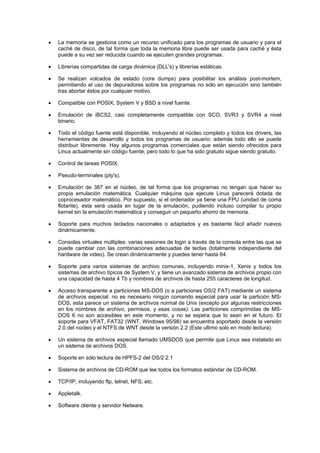 • La memoria se gestiona como un recurso unificado para los programas de usuario y para el
caché de disco, de tal forma que toda la memoria libre puede ser usada para caché y ésta
puede a su vez ser reducida cuando se ejecuten grandes programas.
• Librerías compartidas de carga dinámica (DLL's) y librerías estáticas.
• Se realizan volcados de estado (core dumps) para posibilitar los análisis post-mortem,
permitiendo el uso de depuradores sobre los programas no sólo en ejecución sino también
tras abortar éstos por cualquier motivo.
• Compatible con POSIX, System V y BSD a nivel fuente.
• Emulación de iBCS2, casi completamente compatible con SCO, SVR3 y SVR4 a nivel
binario.
• Todo el código fuente está disponible, incluyendo el núcleo completo y todos los drivers, las
herramientas de desarrollo y todos los programas de usuario; además todo ello se puede
distribuir libremente. Hay algunos programas comerciales que están siendo ofrecidos para
Linux actualmente sin código fuente, pero todo lo que ha sido gratuito sigue siendo gratuito.
• Control de tareas POSIX.
• Pseudo-terminales (pty's).
• Emulación de 387 en el núcleo, de tal forma que los programas no tengan que hacer su
propia emulación matemática. Cualquier máquina que ejecute Linux parecerá dotada de
coprocesador matemático. Por supuesto, si el ordenador ya tiene una FPU (unidad de coma
flotante), esta será usada en lugar de la emulación, pudiendo incluso compilar tu propio
kernel sin la emulación matemática y conseguir un pequeño ahorro de memoria.
• Soporte para muchos teclados nacionales o adaptados y es bastante fácil añadir nuevos
dinámicamente.
• Consolas virtuales múltiples: varias sesiones de login a través de la consola entre las que se
puede cambiar con las combinaciones adecuadas de teclas (totalmente independiente del
hardware de video). Se crean dinámicamente y puedes tener hasta 64.
• Soporte para varios sistemas de archivo comunes, incluyendo minix-1, Xenix y todos los
sistemas de archivo típicos de System V, y tiene un avanzado sistema de archivos propio con
una capacidad de hasta 4 Tb y nombres de archivos de hasta 255 caracteres de longitud.
• Acceso transparente a particiones MS-DOS (o a particiones OS/2 FAT) mediante un sistema
de archivos especial: no es necesario ningún comando especial para usar la partición MS-
DOS, esta parece un sistema de archivos normal de Unix (excepto por algunas restricciones
en los nombres de archivo, permisos, y esas cosas). Las particiones comprimidas de MS-
DOS 6 no son accesibles en este momento, y no se espera que lo sean en el futuro. El
soporte para VFAT, FAT32 (WNT, Windows 95/98) se encuentra soportado desde la versión
2.0 del núcleo y el NTFS de WNT desde la versión 2.2 (Este ultimo solo en modo lectura).
• Un sistema de archivos especial llamado UMSDOS que permite que Linux sea instalado en
un sistema de archivos DOS.
• Soporte en sólo lectura de HPFS-2 del OS/2 2.1
• Sistema de archivos de CD-ROM que lee todos los formatos estándar de CD-ROM.
• TCP/IP, incluyendo ftp, telnet, NFS, etc.
• Appletalk.
• Software cliente y servidor Netware.
 