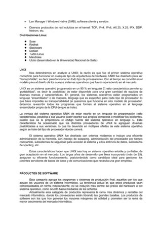• Lan Manager / Windows Native (SMB), software cliente y servidor.
• Diversos protocolos de red incluidos en el kernel: TCP, IPv4, IPv6, AX.25, X.25, IPX, DDP,
Netrom, etc.
Distribuciones Linux
Suse
Redhat
Slackware
Debian
Turbo Linux
Mandrake
Ututo (desarrollado en la Universidad Nacional de Salta)
UNIX
Nos detendremos en analizar a UNIX; la razón es que fue el primer sistema operativo
concebido para funcionar en cualquier tipo de arquitectura de hardware. UNIX fue diseñado para ser
“transportable”, es decir para funcionar en todo tipo de procesadores. Con el tiempo se convirtió en el
modelo para el diseño de los nuevos sistemas operativos que fueron aparaciendo en el mercado.
UNIX es un sistema operativo programado en un 90 % en lenguaje C; esta característica permite su
‘portabilidad”, es decir la posibilidad de estar disponible para una gran cantidad de equipos de
diversas marcas y características. En general, los sistemas operativos están programados en
lenguaje “ensamblador” o de máquina, lenguaje que es específico para cada tipo de procesador, lo
que hace imposible su transportabilidad (si queremos que funcione en otro modelo de procesador,
debemos re-escribir todos los programas que forman el sistema operativo en el lenguaje
ensamblador propio de la CPU de que se trate).
La ventaja del sistema operativo UNIX de estar escrito en un lenguaje de programación (esta
característica, posibilita a sus usuario poder escribir sus propios comandos o modificar los existentes,
puesto que se le proporciona el código fuente del sistema operativo en lenguaje C. Esta
característica ha ocasionado que los distintos proveedores de UNIX le agreguen diversas
posibilidades a sus versiones, lo que ha devenido en múltiples ofertas de este sistema operativo
según se trate del tipo de procesador donde correrá.
El sistema operativo UNIX fue diseñado con criterios modernos e incluye una eficiente
administración de la memoria, con manejo de swapping, administración del procesador por tiempo
compartido, subsistemas de seguridad para acceder al sistema y a los archivos de datos, subsistema
de spooling, etc.
Estas características hacen que UNIX sea hoy un sistema operativo estable y confiable, de
gran aceptación en el mercado. Los largos años de desarrollo que lleva incorporado (más de 25),
aseguran su eficiente funcionamiento, posicionándolo como candidato ideal para gestionar los
potentes servidores de bases de datos y de comunicaciones que necesita una gran empresa.
PRODUCTOS DE SOFTWARE
Esta categoría agrupa los programas y sistemas de producción final, aquellos con los que
actúan los usuarios de un sistema informático. La tendencia actual es que estos productos sean
comercializados en forma independiente; no se incluyen más dentro del precio del hardware o del
sistema operativo, como ocurrIó hasta mediados de los ochenta.
Actualmente esta categoría de productos representa la rama más dinámica y rentable del
mercado informático, donde los proveedores están librando las grandes batallas. Los productos de
software son los que hoy generan los mayores márgenes de utilidad y prometen ser la rama de
mayor crecimiento del mercado informático.
 
