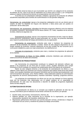 El interés actual se basa en que el proveedor que domine una categoría de los productos
de.software de hoy, será el que fije los estándares de la misma para el futuro y por consiguiente
estará en mejores condiciones de dominar el correspondiente nicho de mercado.
A los fines de una presentación ordenada y didáctica, agrupamos los productos de software
actualmente disponibles para el ámbito de la administración en dos grandes categorías:
Herramientas de productividad: agrupa a los programas catalogados como de uso directo para el
usuario, es decir no requieren de ninguna otro elemento o tarea previa para ser puestos en
producción. Se los utiliza para:
Adrninistración del equipamiento informático (los llamados programas utilitarios) como los sistemas
de spooling (impresión), administración de los discos (Norton, PC Tools), respaldos de los archivos
de datos, sistema de seguridad, etc.
Automatización de oficina: agrupa a los programas procesadores de texto, hojas de cálculo,
correo electrónico, graficadores, bases de datos personales, etc.; es decir, los productos diseñados
para mejorar la productividad del trabajo administrativo de una organización.
Herramientas de programación: productos para crear y mantener los programas de
aplicación de las empresas, los sistemas a medida”. Dentro de esta categoría disponemos de una
amplia variedad de productos; haciendo abstracción de los que cumplen las dos funciones que a
continuación detallamos y para una mejor presentación, los clasificamos en:
Lenguajes de programación, productos para crear y mantener los programas de aplicación
de la empresa.
Administradores de Bases de Datos (DBMSI. productos diseñados para administrar el
sistema de archivos de datos de la empresa.
HERRAMIENTAS DE PRODUCTIVIDAD
Las herramientas de productividad constituyen la categoría del elemento software que
agrupa a los programas de uso final para el usuario común, aquellos diseñados para cumplir
funciones en forma inmediata (no requieren ser programados) dentro del sistema de computación.
Dentro de esta categoría tenemos a los productos de automatización de oficina y a los
utilitarios. Estos últimos son productos que incluyen programas para realizar tareas de la más diversa
índole, como aquellos diseñados para recuperar información que fue borrada equivocadamente o por
mal funcionamiento del equipo, como “Norton Utilities”, hasta sofisticados sistemas de administración
de resguardos de archivos (backup/restore), impresión automática <spooling), programas antivirus,
etc.
Los programas de automatización de oficina son los que nos interesan en forma especial,
pues son los productos más relacionados con el trabajo cotidiano de un especialista en
administración. En este caso nos abocaremos a describir en detalle los programas englobados
dentro de esta categoría.
AUTOMATIZACION DE OFICINA
La automatización de oficina es un concepto que engloba la aplicación de todo tipo de
recursos informáticos para la realización de las tareas rutinarias de una oficina, por ejemplo:
• Escribir cartas, documentos, memorandums, informes, etc.
• Elaborar planillas con cifras resúmenes de la actividad de la organización, por ejemplo:
presupuestos, liquidación de impuestos, estadísticas, etc.
• Representar gráficamente información que permita descubrir normas y tendencias e integrar la
información de uso común y mantener los puestos de trabajo comunicados.
 