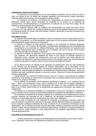 HARDWARE CONTRA SOFTWARE
En operación, una computadora es a la vez hardware y software. Uno es inútil sin el otro, y
cada uno regula al otro. El diseño del hardware especifica qué instrucciones pueden ejecutarse,
luego las instrucciones le dicen a la computadora qué tarea hacer.
En operación, el hardware y el software son inseparables, en cambio son completamente
diferentes cuando están siendo evaluados. El hardware es el mundo de la velocidad de
procesamiento, del almacenamiento y la transmisión. El software es el mundo de la lógica, de los
sistemas y de los lenguajes de programación.
El hardware siempre trata el problema del procesamiento de datos del mismo modo.
¿Cuánto?, ¿con qué rapidez? En cambio el software se ocupa de los detalles tediosos de un negocio
en constante cambio. Es mucho más difícil analizar, diseñar y desarrollar la solución de software que
especificar el hardware.
DOCUMENTACION
Un aspecto íntimamente ligado al software, a veces considerado como el cuarto elemento de un
sistema de computación, es la documentación relacionada con los productos informáticos vigentes.
Esta básicamente agrupa dos tipos de información:
• La referida al software de base (sistema operativo) y los productos de software (lenguajes,
utilitarios, etc.), es el conjunto de manuales y publicaciones entregadas por los proveedores del
equipamiento y los productos de software licenciados. Esta documentación es necesaria para
manejar eficientemente tanto el hardware como el software con que se cuenta. Se los conoce
como los manuales de instalación y operación.
• La referida al software de aplicación, es el conjunto de manuales desarrollados por el usuario y
que contienen una descripción detallada del modo en que operan los distintos sistemas de
desarrollo propio. Incluyen ¡as instrucciones para que la persona que deba ejecutar los
programas de aplicación sepa qué acciones tomar en los distintos casos que puedan plantarse
cuando se ejecutan los mismos. Se los conoce como los manuales del usuario.
En los últimos tiempos el software ha ido cobrando una participación cada vez más significativa
en las compras que las empresas realizan de artículos relacionados con la informática. En las
primeras generaciones de la computación, las mayores erogaciones se realizaban en la compra de
equipamiento, asignándosele al software un rol de elemento complementario al hardware, incluso era
corriente que fuera considerado gratuito o lo que es lo mismo, incluido en el costo del equipamiento,
dada su intangibilidad.
Paulatinamente fue cobrando importancia como rubro en si mismo, y las licencias de software
comenzaron a ser tenidas en cuenta como un elemento más a considerar dentro de las inversiones a
realizar en un proyecto informático.
Hoy la relación ha cambiado y las erogaciones destinadas al software – en cualquiera de sus
tipos – tienen una participación mayor que el hardware en el total de los gastos asignados a
proyectos en sistemas y se espera una participación aún mayor. Es más, la elección del software
pasa a ser el factor determinante de la arquitectura de equipamiento informático que adopta una
organización.
El software es un elemento intangible; por consiguiente, cuando se lo adquiere, en realidad se
paga un derecho de uso, estando normalmente prohibida la transmisión de este derecho a terceros.
Al comprador de software se le entrega, además de un certificado que lo habilita para el uso del
producto adquirido, los manuales de uso e instalación, los elementos magnéticos conteniendo el
producto y a veces algún elemento de hardware (que viene como obsequio.)
Pero no todo el software de una instalación es comprado a proveedores externos: existe una
clase de software normalmente producido por la propia empresa llamado software de aplicación. Este
tipo de sistemas configura el elemento de mayor incidencia en las inversiones informáticas de una
organización; son el resultado de largos años de desarrollo y reflejan la operatoria normal de trabajo
de ésta. Cuando estos productos son de aplicación generalizada, constituyen un capital realizable, es
decir la empresa puede venderlos a otras organizaciones con similares características y obtener
considerables ganancias.
SECUENCIA DE ENCENDIDO DE UNA PC
Cuando conectamos un equipo, la corriente llega al microprocesador, que se activa y actúa
como “disparador” del proceso de habilitación del equipo PC para su operación.
 