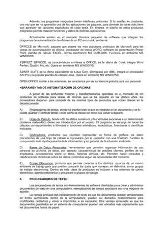 Además, los programas integrados tienen interfaces uniformes. Si la interfaz es constante,
una vez que se ha aprendido una de las aplicaciones del paquete, para dominar las otras solo tiene
que aprender las opciones específicas de cada tarea. En síntesis, el diseño de estos productos
integrados permite mezclar funciones y datos de distintas aplicaciones.
Actualmente existen en el mercado diversos paquetes de software que integran los
programas de automatización de oficinas de un PC en un solo ambiente:
OFFICCE de Microsoft, paquete que provee los más populares productos de Microsoft para las
tareas de automatización de oficina: procesador de textos WORD, software de presentación Power
Point, planilla de cálculo EXCEL, correo electrónico MS OUTLOOK. Funciona en ambiente MS
WINDOWS.
PERFECT OFFICCE, de características similares a OFFICE, es la oferta de Corel, integra Word
Perfect, Quattro Pro, etc. Opera en ambiente MS WINDOWS.
SMART SUITE es la oferta equivalente de Lotus Corp. (comprada por IBM), integra el procesador
Ami Pro y la popular planilla de cálculo Lotus. Opera en ambiente MS WINDOWS.
OPEN OFFICE similar a los anteriores, se caracteriza por ser su licencia gratuita para uso personal.
HERRAMIENTAS DE AUTOMATIZACION DE OFICINAS
A pesar de las profundas mejoras y transformaciones operadas en el mercado de los
productos de software para tareas de oficinas que se ha operado en los últimos años, los
proveedores disponen para competir de los mismos tipos de productos que solían ofrecer en la
década pasada:
A) Procesadores de textos, donde se escribe todo lo que se necesita en un documento y se lo
puede guardar y cambiar tantas veces como se desee sin tener que volver a digitarlo.
B) Hojas de Cálculo, donde sólo los datos numéricos y las fórmulas asociadas a un determinado
problema matemático deben ser introducidos por el usuario. El programa se encarga de hacer los
cálculos correspondientes a fórmulas y funciones aritméticas, estadísticas, financieras o científicas
indicadas.
C) Graficadores, productos que permiten representar en forma de gráficos los datos
procedentes de una hoja de cálculo o ingresados por el operador con esa finalidad. Facilitan la
comprensión más rápida y exacta de la información, y en general, de la situación analizada.
D) Bases de Datos Personales, herramientas que permiten organizar información de uso
personal en archivos de datos, por ejemplo: características de posibles clientes, perfiles de los
empleados, jurisprudencia sobre un tema, historias clínicas, etc. Permiten hacer consultas y
clasificaciones dinámicas sobre los datos contenidos según las necesidades del momento.
E) Correo Electrónico, producto que permite conectar a los distintos usuarios de un mismo
ambiente de trabajo para que puedan compartir los datos que manejan; en definitiva, armar grupos
de trabajo electrónicos. Dentro de esta clase de productos se incluyen a los sistemas de correo
electrónico, agenda electrónica y groupware o grupos de trabajo.
A PROCESADORES DE TEXTO
Los procesadores de textos son herramientas de software diseñadas para crear y administrar
documentos de texto en una computadora, reemplazando las tareas asociadas con una máquina de
escribir.
La ventaja principal del procesamiento de texto es que los documentos quedan almacenados
en forma permanente dentro de la computadora; pueden ser llamados posteriormente para
modificarlos (editarlos) y volver a imprimirlos si es necesario. Otra ventaja apreciable es que los
documentos guardados en un sistema de computación pueden ser ubicados más rápidamente que
los documentos físicos de papel.
 