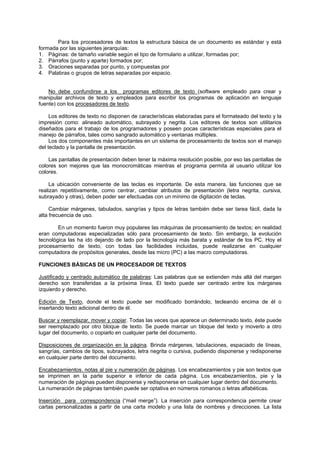 Para los procesadores de textos la estructura básica de un documento es estándar y está
formada por las siguientes jerarquías:
1. Páginas: de tamaño variable según el tipo de formulario a utilizar, formadas por;
2. Párrafos (punto y aparte) formados por;
3. Oraciones separadas por punto, y compuestas por
4. Palabras o grupos de letras separadas por espacio.
No debe confundirse a los programas editores de texto (software empleado para crear y
manipular archivos de texto y empleados para escribir los programas de aplicación en lenguaje
fuente) con los procesadores de texto.
Los editores de texto no disponen de características elaboradas para el formateado del texto y la
impresión como: alineado automático, subrayado y negrita. Los editores de textos son utilitarios
diseñados para el trabajo de los programadores y poseen pocas características especiales para el
manejo de párrafos, tales como sangrado automático y ventanas múltiples.
Los dos componentes más importantes en un sistema de procesamiento de textos son el manejo
del teclado y la pantalla de presentación.
Las pantallas de presentación deben tener la máxima resolución posible, por eso las pantallas de
colores son mejores que las monocromáticas mientras el programa permita al usuario utilizar los
colores.
La ubicación conveniente de las teclas es importante. De esta manera, las funciones que se
realizan repetitivamente, como centrar, cambiar atributos de presentación (letra negrita, cursiva,
subrayado y otras), deben poder ser efectuadas con un mínimo de digitación de teclas.
Cambiar márgenes, tabulados, sangrías y tipos de letras también debe ser tarea fácil, dada la
alta frecuencia de uso.
En un momento fueron muy populares las máquinas de procesamiento de textos; en realidad
eran computadoras especializadas sólo para procesamiento de texto. Sin embargo, la evolución
tecnológica las ha ido dejando de lado por la tecnología más barata y estándar de los PC. Hoy el
procesamiento de texto, con todas las facilidades incluidas, puede realizarse en cualquier
computadora de propósitos generales, desde las micro (PC) a las macro computadoras.
FUNCIONES BÁSICAS DE UN PROCESADOR DE TEXTOS
Justificado y centrado automático de palabras: Las palabras que se extienden más allá del margen
derecho son transferidas a la próxima línea. El texto puede ser centrado entre los márgenes
izquierdo y derecho.
Edición de Texto, donde el texto puede ser modificado borrándolo, tecleando encima de él o
insertando texto adicional dentro de él.
Buscar y reemplazar, mover y copiar. Todas las veces que aparece un determinado texto, éste puede
ser reemplazado por otro bloque de texto. Se puede marcar un bloque del texto y moverlo a otro
lugar del documento, o copiarlo en cualquier parte del documento.
Disposiciones de organización en la página. Brinda márgenes, tabulaciones, espaciado de líneas,
sangrías, cambios de tipos, subrayados, letra negrita o cursiva, pudiendo disponerse y redisponerse
en cualquier parte dentro del documento.
Encabezamientos. notas al pie y numeración de páginas. Los encabezamientos y pie son textos que
se imprimen en la parte superior e inferior de cada página. Los encabezamientos, pie y la
numeración de páginas pueden disponerse y redisponerse en cualquier lugar dentro del documento.
La numeración de páginas también puede ser optativa en números romanos o letras alfabéticas.
lnserción para correspondencia (“mail merge”). La inserción para correspondencia permite crear
cartas personalizadas a partir de una carta modelo y una lista de nombres y direcciones. La lista
 