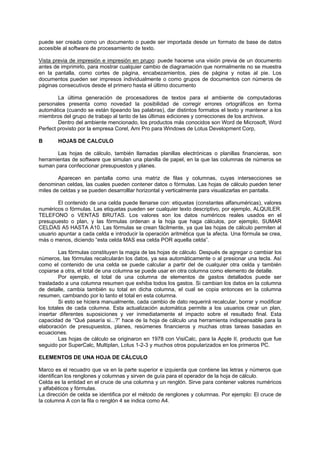 puede ser creada como un documento o puede ser importada desde un formato de base de datos
accesible al software de procesamiento de texto.
Vista previa de impresión e impresión en prupo: puede hacerse una visión previa de un documento
antes de imprimirlo, para mostrar cualquier cambio de diagramación que normalmente no se muestra
en la pantalla, como cortes de página, encabezamientos, pies de página y notas al pie. Los
documentos pueden ser impresos individualmente o como grupos de documentos con números de
páginas consecutivos desde el primero hasta el último documento
La última generación de procesadores de textos para el ambiente de computadoras
personales presenta como novedad la posibilidad de corregir errores ortográficos en forma
automática (cuando se están tipeando las palabras), dar distintos formatos el texto y mantener a los
miembros del grupo de trabajo al tanto de las últimas ediciones y correcciones de los archivos.
Dentro del ambiente mencionado, los productos más conocidos son Word de Microsoft, Word
Perfect provisto por la empresa Corel, Ami Pro para Windows de Lotus Development Corp,
B HOJAS DE CALCULO
Las hojas de cálculo, también llamadas planillas electrónicas o planillas financieras, son
herramientas de software que simulan una planilla de papel, en la que las columnas de números se
suman para confeccionar presupuestos y planes.
Aparecen en pantalla como una matriz de filas y columnas, cuyas intersecciones se
denominan celdas, las cuales pueden contener datos o fórmulas. Las hojas de cálculo pueden tener
miles de celdas y se pueden desarrolllar horizontal y verticalmente para visualizarlas en pantalla.
El contenido de una celda puede llenarse con: etiquetas (constantes alfanuméricas), valores
numéricos o fórmulas. Las etiquetas pueden ser cualquier texto descriptivo, por ejemplo, ALQUILER.
TELEFONO o VENTAS BRUTAS. Los valores son los datos numéricos reales usados en el
presupuesto o plan, y las fórmulas ordenan a la hoja que haga cálculos, por ejemplo, SUMAR
CELDAS A5 HASTA A10. Las fórmulas se crean fácilmente, ya que las hojas de cálculo permiten al
usuario apuntar a cada celda e introducir la operación aritmética que la afecta. Una fórmula se crea,
más o menos, diciendo “esta celda MAS esa celda POR aquella celda”.
Las fórmulas constituyen la magia de las hojas de cálculo. Después de agregar o cambiar los
números, las fórmulas recalcularán los datos, ya sea automáticamente o al presionar una tecla. Así
como el contenido de una celda se puede calcular a partir del de cualquier otra celda y también
copiarse a otra, el total de una columna se puede usar en otra columna como elemento de detalle.
Por ejemplo, el total de una columna de elementos de gastos detallados puede ser
trasladado a una columna resumen que exhiba todos los gastos. Si cambian los datos en la columna
de detalle, cambia también su total en dicha columna, el cual se copia entonces en la columna
resumen, cambiando por lo tanto el total en esta columna.
Si esto se hiciera manualmente, cada cambio de dato requerirá recalcular, borrar y modificar
los totales de cada columna. Esta actualización automática permite a los usuarios crear un plan,
insertar diferentes suposiciones y ver inmediatamente el impacto sobre el resultado final. Esta
capacidad de “Qué pasaría si...?” hace de la hoja de cálculo una herramienta indispensable para la
elaboración de presupuestos, planes, resúmenes financieros y muchas otras tareas basadas en
ecuaciones.
Las hojas de cálculo se originaron en 1978 con VisiCalc, para la Apple II, producto que fue
seguido por SuperCalc, Multiplan, Lotus 1-2-3 y muchos otros popularizados en los primeros PC.
ELEMENTOS DE UNA HOJA DE CÁLCULO
Marco es el recuadro que va en la parte superior e izquierda que contiene las letras y números que
identifican los renglones y columnas y sirven de guía para el operador de la hoja de cálculo.
Celda es la entidad en el cruce de una columna y un renglón. Sirve para contener valores numéricos
y alfabéticos y fórmulas.
La dirección de celda se identifica por el método de renglones y columnas. Por ejemplo: El cruce de
la columna A con la fila o renglón 4 se indica como A4.
 