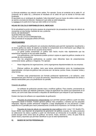 La fórmula establece una relación entre celdas. Por ejemplo: Sume el contehido de la celda A1, al
contenido de la celda A2, y almacene el resultado en la celda A4 que es donde la fórmula está
localizada.
El apuntador es un rectángulo de resaltado (“alta intensidad”) que se mueve de celda a celda cuando
se oprime una tecla de dirección. Destaca en qué celda se está trabajando.
La ventana es la parte de la hoja que está visible en el monitor.
HOJAS DE CÁLCULO DISPONIBLES EN EL MERCADO
En la actualidad la acción de loslos equipos de programación de proveedores de hojas de cálculo se
concentran en dos frentes: facilidad de uso y potencia.
EXCEL DE MICROSOFT
QUATRO PRO DE COREL
LOTUS 123 DE LOTUS CORPORATION
CALC (incluida en el paquete OPEN OFFICE)
GRAFICADORES
Los software de graficación son productos diseñados para permitir representar visualmente y
en forma gráfica los datos. El objetivo es facilitar la comprensión de la información que reflejan los
archivos de datos por parte de los usuarios de la misma.
La gente puede comprender un gráfico bien hecho mucho más rápidamente que las
estadísticas impresas en las que están basados.
Los graficadores y las impresoras pueden producir copias en papel de gráficos creadas en la
pantalla de una computadora.
Con los programas graficadores se pueden crear diferentes tipos de presentaciones
combinando textos, gráficos o imágenes. Por ejemplo:
• Hacer diagramas de organizaciones, como organigramas departamentales de una empresa.
• Efectuar gráficos de análisis, tanto para temas administrativos como de investigaciones
especializadas. Los tipos de gráficos más comunes son: de barras, puntos, líneas, circulares, tortas y
otras formas.
• Permiten crear presentaciones con formato profesional rápidamente y sin esfuerzo, crear
transparencias para informar a un grupo de personas, diapositivas para una presentación de ventas o
efectos destacables para una presentación en pantalla.
Creación de gráficos
Un software de graficación permite crear y modificar gráficos. Para crearlos, previamente se
seleccionan los datos que deberán graficarse y luego se especifican los rótulos que aparecerán en el
mismo, así como toda clase de textos o etiquetas de identificación que indiquen lo que representan.
Existen dos tipos de software con capacidades de graficación:
• Paquetes de presentaciones independientes que permiten generar gráficos a partir de datos
ingresados desde el teclado. Pueden generar gráficos más completos y variados que los paquetes
integrados. Algunos pueden almacenar imágenes y luego desplegadas en una secuencia u orden
especifico en lo pantalla para hacer presentaciones a través de la impresora o en formato de vídeo.
• Paquetes de hoias de cálculo con capacidad de crear gráficos como: Lotus 1 23, Quattro Pro,
Excel, Works, que disponen de programas de generación de gráficos incluidos. En estos productos
se seleccionan los datos a graficar a partir de información ya introducida en la planilla. Luego se
puede escoger entre varios tipos de gráficos: de barras, lineas, sectores u otros. El paso final es
añadir títulos y leyendas que permitan identificar lo que se está representando.
D) BASES DE DATOS PERSONALES
 