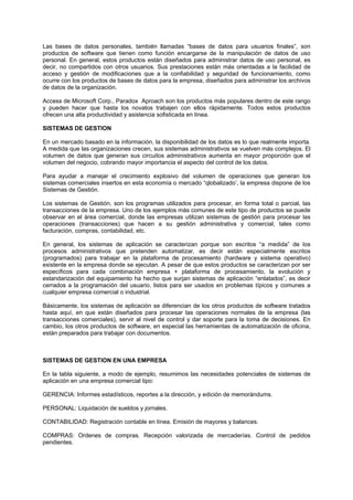 Las bases de datos personales, también llamadas “bases de datos para usuarios finales”, son
productos de software que tienen como función encargarse de la manipulación de datos de uso
personal. En general, estos productos están diseñados para administrar datos de uso personal, es
decir, no compartidos con otros usuarios. Sus prestaciones están más orientadas a la facilidad de
acceso y gestión de modificaciones que a la confiabilidad y seguridad de funcionamiento, como
ocurre con los productos de bases de datos para la empresa, diseñados para administrar los archivos
de datos de la organización.
Access de Microsoft Corp., Paradox Aproach son los productos más populares dentro de este rango
y pueden hacer que hasta los novatos trabajen con ellos rápidamente. Todos estos productos
ofrecen una alta productividad y asistencia sofisticada en línea.
SISTEMAS DE GESTION
En un mercado basado en la información, la disponibilidad de los datos es lo que realmente importa.
A medida que las organizaciones crecen, sus sistemas administrativos se vuelven más complejos. El
volumen de datos que generan sus circuitos administrativos aumenta en mayor proporción que el
volumen del negocio, cobrando mayor importancia el aspecto del control de los datos.
Para ayudar a manejar el crecimiento explosivo del volumen de operaciones que generan los
sistemas comerciales insertos en esta economía o mercado “qlobalizado’, la empresa dispone de los
Sistemas de Gestión.
Los sistemas de Gestión, son los programas utilizados para procesar, en forma total o parcial, las
transacciones de la empresa. Uno de los ejemplos más comunes de este tipo de productos se puede
observar en el área comercial, donde las empresas utilizan sistemas de gestión para procesar las
operaciones (transacciones) que hacen a su gestión administrativa y comercial, tales como
facturación, compras, contabilidad, etc.
En general, los sistemas de aplicación se caracterizan porque son escritos “a medida” de los
procesos administrativos que pretenden automatizar, es decir están especialmente escritos
(programados) para trabajar en la plataforma de procesamiento (hardware y sistema operativo)
existente en la empresa donde se ejecutan. A pesar de que estos productos se caracterizan por ser
específicos para cada combinación empresa + plataforma de procesamiento, la evolución y
estandarización del equipamiento ha hecho que surjan sistemas de aplicación “enlatados”, es decir
cerrados a la programación del usuario, listos para ser usados en problemas típicos y comunes a
cualquier empresa comercial o industrial.
Básicamente, los sistemas de aplicación se diferencian de los otros productos de software tratados
hasta aquí, en que están diseñados para procesar las operaciones normales de la empresa (las
transacciones comerciales), servir al nivel de control y dar soporte para la toma de decisiones. En
cambio, los otros productos de software, en especial las herramientas de automatización de oficina,
están preparados para trabajar con documentos.
SISTEMAS DE GESTION EN UNA EMPRESA
En la tabla siguiente, a modo de ejemplo, resumimos las necesidades potenciales de sistemas de
aplicación en una empresa comercial tipo:
GERENCIA: Informes estadísticos, reportes a la dirección, y edición de memorándums.
PERSONAL: Liquidación de sueldos y jornales.
CONTABILIDAD: Registración contable en línea. Emisión de mayores y balances.
COMPRAS: Ordenes de compras. Recepción valorizada de mercaderías. Control de pedidos
pendientes.
 