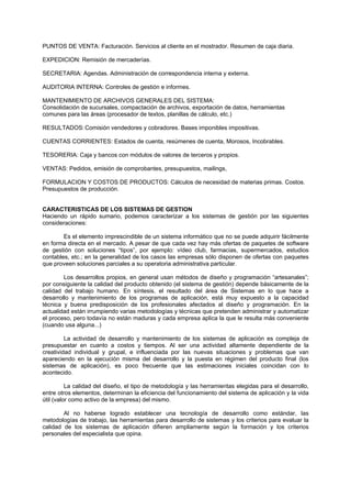 PUNTOS DE VENTA: Facturación. Servicios al cliente en el mostrador. Resumen de caja diaria.
EXPEDICION: Remisión de mercaderías.
SECRETARIA: Agendas. Administración de correspondencia interna y externa.
AUDITORIA INTERNA: Controles de gestión e informes.
MANTENIMIENTO DE ARCHIVOS GENERALES DEL SISTEMA:
Consolidación de sucursales, compactación de archivos, exportación de datos, herramientas
comunes para las áreas (procesador de textos, planillas de cálculo, etc.)
RESULTADOS:Comisión vendedores y cobradores. Bases imponibles impositivas.
CUENTAS CORRIENTES: Estados de cuenta, resúmenes de cuenta, Morosos, Incobrables.
TESORERIA: Caja y bancos con módulos de valores de terceros y propios.
VENTAS: Pedidos, emisión de comprobantes, presupuestos, mailings,
FORMULACION Y COSTOS DE PRODUCTOS: Cálculos de necesidad de materias primas. Costos.
Presupuestos de producción.
CARACTERISTICAS DE LOS SISTEMAS DE GESTION
Haciendo un rápido sumario, podemos caracterizar a los sistemas de gestión por las siguientes
consideraciones:
Es el elemento imprescindible de un sistema informático que no se puede adquirir fácilmente
en forma directa en el mercado. A pesar de que cada vez hay más ofertas de paquetes de software
de gestión con soluciones “tipos”, por ejemplo: vídeo club, farmacias, supermercados, estudios
contables, etc.; en la generalidad de los casos las empresas sólo disponen de ofertas con paquetes
que proveen soluciones parciales a su operatoria administrativa particular.
Los desarrollos propios, en general usan métodos de diseño y programación “artesanales”;
por consiguiente la calidad del producto obtenido (el sistema de gestión) depende básicamente de la
calidad del trabajo humano. En síntesis, el resultado del área de Sistemas en lo que hace a
desarrollo y mantenimiento de los programas de aplicación, está muy expuesto a la capacidad
técnica y buena predisposición de los profesionales afectados al diseño y programación. En la
actualidad están irrumpiendo varias metodologías y técnicas que pretenden administrar y automatizar
el proceso, pero todavía no están maduras y cada empresa aplica la que le resulta más conveniente
(cuando usa alguna...)
La actividad de desarrollo y mantenimiento de los sistemas de aplicación es compleja de
presupuestar en cuanto a costos y tiempos. Al ser una actividad altamente dependiente de la
creatividad individual y grupal, e influenciada por las nuevas situaciones y problemas que van
apareciendo en la ejecución misma del desarrollo y la puesta en régimen del producto final (los
sistemas de aplicación), es poco frecuente que las estimaciones iniciales coincidan con lo
acontecido.
La calidad del diseño, el tipo de metodología y las herramientas elegidas para el desarrollo,
entre otros elementos, determinan la eficiencia del funcionamiento del sistema de aplicación y la vida
útil (valor como activo de la empresa) del mismo.
Al no haberse logrado establecer una tecnología de desarrollo como estándar, las
metodologías de trabajo, las herramientas para desarrollo de sistemas y los criterios para evaluar la
calidad de los sistemas de aplicación difieren ampliamente según la formación y los criterios
personales del especialista que opina.
 