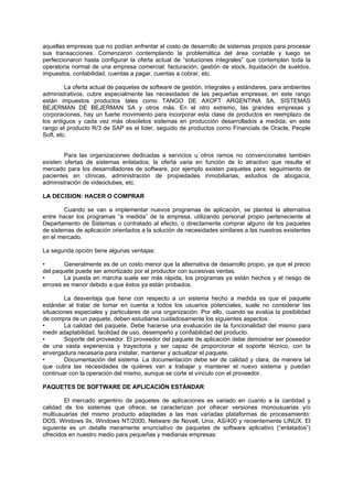 aquellas empresas que no podían enfrentar el costo de desarrollo de sistemas propios para procesar
sus transacciones. Comenzaron contemplando la problemática del área contable y luego se
perfeccionaron hasta configurar la oferta actual de “soluciones integrales” que contemplan toda la
operatoria normal de una empresa comercial: facturación, gestión de stock, liquidación de sueldos,
impuestos, contabilidad, cuentas a pagar, cuentas a cobrar, etc.
La oferta actual de paquetes de software de gestión, integrales y estándares, para ambientes
administrativos, cubre especialmente las necesidades de las pequeñas empresas; en este rango
están impuestos productos tales como TANGO DE AXOFT ARGENTINA SA, SISTEMAS
BEJERMAN DE BEJERMAN SA y otros más. En el otro extremo, las grandes empresas y
corporaciones, hay un fuerte movimiento para incorporar esta clase de productos en reemplazo de
los antiguos y cada vez más obsoletos sistemas en producción desarrollados a medida; en este
rango el producto R/3 de SAP es el líder, seguido de productos como Financials de Oracle, People
Soft, etc.
Para las organizaciones dedicadas a servicios u otros ramos no convencionales también
existen ofertas de sistemas enlatados; la oferta varia en función de lo atractivo que resulte el
mercado para los desarrolladores de software, por ejemplo existen paquetes para: seguimiento de
pacientes en clínicas, administración de propiedades inmobiliarias, estudios de abogacía,
administración de videoclubes, etc.
LA DECISION: HACER O COMPRAR
Cuando se van a implementar nuevos programas de aplicación, se plantea la alternativa
entre hacer los programas “a medida” de la empresa, utilizando personal propio perteneciente al
Departamento de Sistemas o contratado al efecto, o directamente comprar alguno de los paquetes
de sistemas de aplicación orientados a la solución de necesidades similares a las nuestras existentes
en el mercado.
La segunda opción tiene algunas ventajas:
• Generalmente es de un costo menor que la alternativa de desarrollo propio, ya que el precio
del paquete puede ser amortizado por el productor con sucesivas ventas.
• La puesta en marcha suele ser más rápida, los programas ya están hechos y el riesgo de
errores es menor debido a que éstos ya están probados.
La desventaja que tiene con respecto a un sistema hecho a medida es que el paquete
estándar al tratar de tomar en cuenta a todos los usuarios potenciales, suele no considerar las
situaciones especiales y particulares de una organización. Por ello, cuando se evalúa la posibilidad
de compra de un paquete, deben estudiarse cuidadosamente los siguientes aspectos:
• La calidad del paquete. Debe hacerse una evaluación de la funcionalidad del mismo para
medir adaptabilidad, facilidad de uso, desempeño y confiabilidad del producto.
• Soporte del proveedor. El proveedor del paquete de aplicación debe demostrar ser poseedor
de una vasta experiencia y trayectoria y ser capaz de proporcionar el soporte técnico, con la
envergadura necesaria para instalar, mantener y actualizar el paquete.
• Documentación del sistema. La documentación debe ser de calidad y clara, de manera tal
que cubra las necesidades de quiénes van a trabajar y mantener el nuevo sistema y puedan
continuar con la operación del mismo, aunque se corte el vínculo con el proveedor.
PAQUETES DE SOFTWARE DE APLICACIÓN ESTÁNDAR
El mercado argentino de paquetes de aplicaciones es variado en cuanto a la cantidad y
calidad de los sistemas que ofrece; se caracterizan por ofrecer versiones monousuarias y/o
multiusuarias del mismo producto adaptadas a las mas variadas plataformas de procesamiento:
DOS, Windows 9x, Windows NT/2000, Netware de Novell, Unix, AS/400 y recientemente LINUX. El
siguiente es un detalle meramente enunciativo de paquetes de software aplicativo (“enlatados”)
ofrecidos en nuestro medio para pequeñas y medianas empresas:
 