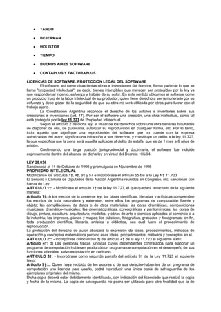 • TANGO
• BEJERMAN
• HOLISTOR
• TIEMPO
• BUENOS AIRES SOFTWARE
• CONTAPLUS Y FACTURAPLUS
LICENCIAS DE SOFTWARE. PROTECCION LEGAL DEL SOFTWARE
El software, así como otras tantas obras e invenciones del hombre, forma parte de lo que se
llama "propiedad intelectual", es decir, bienes intangibles que merecen ser protegidos por la ley ya
que responden al ingenio, esfuerzo y trabajo de su autor. En este sentido ubicamos al software como
un producto fruto de la labor intelectual de su productor, quien tiene derecho a ser remunerado por su
esfuerzo y debe gozar de la seguridad de que su obra no será utilizada por otros para lucrar con el
trabajo ajeno.
La Constitución Argentina reconoce el derecho de los autores e inventores sobre sus
creaciones e invenciones (art. 17). Por ser el software una creación, una obra intelectual, como tal
está protegida por la ley 11.723 de Propiedad Intelectual.
Según el artículo 2 de dicha ley, el titular de los derechos sobre una obra tiene las facultades
de disponer de ella, de publicarla, autorizar su reproducción en cualquier forma, etc. Por lo tanto,
todo aquello que signifique una reproducción del software que no cuente con la expresa
autorización del autor, significa una infracción a sus derechos, y constituye un delito a la ley 11.723,
la que especifica que la pena será aquella aplicable al delito de estafa, que es de 1 mes a 6 años de
prisión.
Confirmando una larga posición jurisprudencial y doctrinaria, el software fue incluido
expresamente dentro del alcance de dicha ley en virtud del Decreto 165/94.
LEY 25.036
Sancionada el 14 de Octubre de 1998 y promulgada en Noviembre de 1998
PROPIEDAD INTELECTUAL
Modifícanse los artículos 1†, 4†, 9† y 57 e incorpórase el artículo 55 bis a la Ley N† 11.723
El Senado y Cámara de Diputados de la Nación Argentina reunidos en Congreso, etc. sancionan con
fuerza de Ley:
ARTICULO 1†: - Modifícase el artículo 1† de la ley 11.723, el que quedará redactado de la siguiente
manera:
Artículo 1†: A los efectos de la presente ley, las obras científicas, literarias y artísticas comprenden
los escritos de toda naturaleza y extensión, entre ellos los programas de computación fuente y
objeto; las complilaciones de datos o de otros materiales; las obras dramáticas, composiciones
musicales, dramático-musicales; las cinematográficas, coreográficas y pantomímicas, las obras de
dibujo, pintura, escultura, arquitectura; modelos, y obras de arte o ciencias aplicadas al comercio o a
la industria; los impresos, planos y mapas; los plásticos, fotografías, grabados y fonogramas; en fin,
toda producción científica, literaria, artística o didáctica, sea cual fuere el procedimiento de
reproducción.
La protección del derecho de autor abarcará la expresión de ideas, procedimientos, métodos de
operación y conceptos matemáticos pero no esas ideas, procedimientos, métodos y conceptos en sí.
ARTICULO 2†: - Incorpórase como inciso d) del artículo 4† de la ley 11.723 el siguiente texto:
Artículo 4†: d) Las personas físicas jurídicas cuyos dependientes contratados para elaborar un
programa de computación hubiesen producido un programa de computación en el desempeño de sus
funciones laborales, salvo estipulación en contrario.
ARTICULO 3†: - Incorpórase como segundo párrafo del artículo 9† de la Ley 11.723 el siguiente
texto:
Artículo 9†:... Quien haya recibido de los autores o de sus derecho-habientes de un programa de
computación una licencia para usarlo, podrá reproducir una única copia de salvaguardia de los
ejemplares originales del mismo.
Dicha copia deberá estar debidamente identificada, con indicación del licenciado que realizó la copia
y fecha de la misma. La copia de salvaguardia no podrá ser utilizada para otra finalidad que la de
 