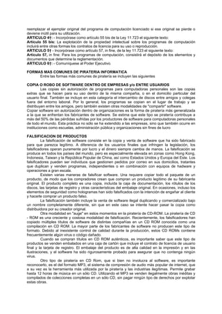 reemplazar el ejemplar original del programa de computación licenciado si ese original se pierde o
deviene inútil para su utilización.
ARTICULO 4†: - Incorpórase como artículo 55 bis de la Ley 11.723 el siguiente texto:
Artículo 55 bis: La explotación de la propiedad intelectual sobre los programas de computación
incluirá entre otras formas los contratos de licencia para su uso o reproducción.
ARTICULO 5† - Incorpórase como artículo 57, in fine, de la ley 11.723 el siguiente texto:
Artículo 57, in fine: Para los programas de computación, consistirá el depósito de los elementos y
documentos que determine la reglamentación.
ARTICULO 6†: - Comuníquese al Poder Ejecutivo.
FORMAS MAS COMUNES DE PIRATERIA INFORMATICA
Entre las formas más comunes de piratería se incluyen las siguientes
COPIA O ROBO DE SOFTWARE DENTRO DE EMPRESAS y/o ENTRE USUARIOS
Las copias sin autorización de programas para computadoras personales son las copias
extras que se hacen para su uso dentro de la misma compañia, o en el domicilio particular del
usuario final. También se incluye en esta categoría el intercambio de discos entre amigos y colegas
fuera del entorno laboral. Por lo general, los programas se copian en el lugar de trabajo y se
distribuyen entre los amigos, pero también existen otras modalidades de "compartir" software.
Copiar software sin autorización dentro de organizaciones es la forma de piratería más generalizada
a la que se enfrentan los fabricantes de software. Se estima que este tipo se piratería contribuye a
más del 50% de las pérdidas sufridas por los productores de software para computadoras personales
de todo el mundo. Esta práctica no sólo se ha extendido a las empresas, sino que también ocurre en
instituciones como escuelas, administración pública y organizaciones sin fines de lucro
FALSIFICACION DE PRODUCTOS
La falsificación de software consiste en la copia y venta de software que ha sido fabricado
para que parezca legítimo. A diferencia de los usuarios finales que infringen la legislación, los
falsificadores operan puramente por lucro y el dinero siempre cambia de manos. La falsificación se
produce en todos los países del mundo, pero es especialmente elevada en zonas como Hong Kong,
Indonesia, Taiwan y la República Popular de China, así como Estados Unidos y Europa del Este. Los
falsificadores pueden ser individuos que gestionen pedidos por correo en sus domicilios, tratantes
que duplican y venden programas, independientes o en combinación con equipos de hadware y
operaciones a gran escala.
Existen varias maneras de falsificar software. Una requiere copiar todo el paquete de un
producto, de modo que los compradores crean que compran un producto legítimo de su fabricante
original. El producto completo es una copia, incluída la caja de documentación, los rótulos de los
discos, las tarjetas de registro y otras características del embalaje original. En ocasiones, incluso los
elementos de seguridad como hologramas han sido falsificados con la intención de engañar al cliente
y hacerle comprar un producto falso.
La falsificación también incluye la venta de software ilegal duplicando y comercializado bajo
un nombre completamente diferente, sin que en este caso se intente hacer pasar la copia como
distribuidora por su creador original.
Otra modalidad en "auge" en estos momentos en la piratería de CD-ROM. La piratería de CD
- ROM es una creciente y costosa modalidad de falsificación. Recientemente, los falsificadores han
copiado múltiples títulos de software de distintas compañías en un CD ROM conocida como una
compilación en CD ROM. La mayor parte de los fabricantes de software no producen este tipo de
formato. Debido al inexistente control de calidad durante la producción, estos CD ROMs contiene
frecuentemente algún virus o código dañado.
Cuando se compran títulos en CD ROM auténticos, es importante saber que este tipo de
productos se venden embalados en una caja de cartón que incluye el contrato de licencia de usuario
final y la tarjeta de registro. El embalaje del producto es de alta calidad en la impresión y en las
ilustraciones, y el software ha sido rigurosamente probado para asegurar que no contenga ningún
virus.
Otro tipo de piratería en CD Rom, que si bien no involucra al software, es importante
reconocerlo, es el del formato MP3, el sistema de compresión de audio más popular de internet, que
a su vez es la herramienta más utilizada por la piratería y las industrias ilegítimas. Permite grabar
hasta 12 horas de música en un sólo CD. Utilizando el MP3 se venden ilegalmente obras inéditas y
compilados de colecciones completas en un sólo CD, sin pagar ningún tipo de derechos por explotar
estas obras.
 