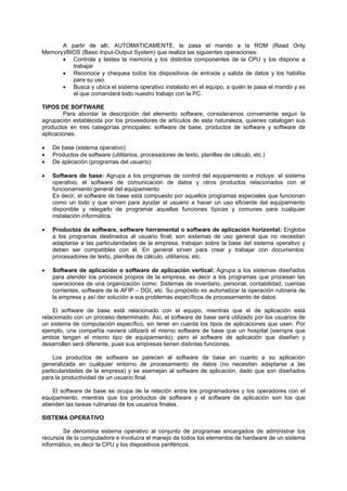 A partir de allí, AUTOMATICAMENTE, le pasa el mando a la ROM (Read Only
Memory)/BIOS (Basic Input-Output System) que realiza las siguientes operaciones:
• Controla y testea la memoria y los distintos componentes de la CPU y los dispone a
trabajar
• Reconoce y chequea todos los dispositivos de entrada y salida de datos y los habilita
para su uso.
• Busca y ubica el sistema operativo instalado en el equipo, a quién le pasa el mando y es
el que comandará todo nuestro trabajo con la PC.
TIPOS DE SOFTWARE
Para abordar la descripción del elemento software, consideramos conveniente seguir la
agrupación establecida por los proveedores de artículos de esta naturaleza, quienes catalogan sus
productos en tres categorías principales: software de base, productos de software y software de
aplicaciones.
• De base (sistema operativo)
• Productos de software (utilitarios, procesadores de texto, planillas de cálculo, etc.)
• De aplicación (programas del usuario)
• Software de base: Agrupa a los programas de control del equipamiento e incluye: el sistema
operativo, el software de comunicación de datos y otros productos relacionados con el
funcionamiento general del equipamiento.
Es decir, el software de base está compuesto por aquellos programas especiales que funcionan
como un todo y que sirven para ayudar al usuario a hacer un uso eficiente del equipamiento
disponible y relegarlo de programar aquellas funciones típicas y comunes para cualquier
instalación informática.
• Productos de software, software herramental o software de aplicación horizontal: Engloba
a los programas destinados al usuario final; son sistemas de uso general que no necesitan
adaptarse a las particularidades de la empresa, trabajan sobre la base del sistema operativo y
deben ser compatibles con él. En general sirven para crear y trabajar con documentos:
procesadores de texto, planillas de cálculo, utilitarios, etc.
• Software de aplicación o software de aplicación vertical: Agrupa a los sistemas diseñados
para atender los procesos propios de la empresa, es decir a los programas que procesan las
operaciones de una organización como: Sistemas de inventario, personal, contabilidad, cuentas
corrientes, software de la AFIP – DGI, etc. Su propósito es automatizar la operación rutinaria de
la empresa y así dar solución a sus problemas específicos de procesamiento de datos.
El software de base está relacionado con el equipo, mientras que el de aplicación está
relacionado con un proceso determinado. Así, el software de base será utilizado por los usuarios de
un sistema de computación específico, sin tener en cuenta los tipos de aplicaciones que usen. Por
ejemplo, una compañía naviera utilizará el mismo software de base que un hospital (siempre que
ambos tengan el mismo tipo de equipamiento); pero el software de aplicación que diseñen y
desarrollen será diferente, pues sus empresas tienen distintas funciones.
Los productos de software se parecen al software de base en cuanto a su aplicación
generalizada en cualquier entorno de procesamiento de datos (no necesitan adaptarse a las
particularidades de la empresa) y se asemejan al software de aplicación, dado que son diseñados
para la productividad de un usuario final.
El software de base se ocupa de la relación entre los programadores y los operadores con el
equipamiento, mientras que los productos de software y el software de aplicación son los que
atienden las tareas rutinarias de los usuarios finales.
SISTEMA OPERATIVO
Se denomina sistema operativo al conjunto de programas encargados de administrar los
recursos de la computadora e involucra el manejo de todos los elementos de hardware de un sistema
informático, es decir la CPU y los dispositivos periféricos.
 