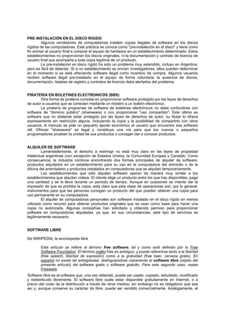 PRE INSTALACIÓN EN EL DISCO RIGIDO
Algunos vendedores de computadoras instalan copias ilegales de software en los discos
rígidos de las computadoras. Esta práctica se conoce como "pre-instalación en el disco" y tiene como
fin animar al usuario final a comprar el equipo de hardware en un establecimiento determinado. Estos
establecimientos no proporcionan los discos originales, ni la documentación y contrato de licencia de
usuario final que acompaña a toda copia legítima de un producto.
La pre-instalación en disco rígido ha sido un problema muy extendido, incluso en Argentina,
pero es fácil de detectar. Si a un establecimiento se envían investigadores, ellos pueden determinar
en el momento si se está ofreciendo software ilegal como incentivo de compra. Algunos usuarios
reciben software ilegal pre-instalado en el equipo de forma voluntaria; la ausencia de discos,
documentación, tarjetas de registro y contratos de licencia debe alertarlos del problema.
PIRATERIA EN BOLETINES ELECTRONICOS (BBS)
Otra forma de piratería consiste en proporcionar software protegido por las leyes de derechos
de autor a usuarios que se conectan mediante un módem a un boletín electrónico.
La piratería de programas de software de boletines electrónicos no debe confundirse con
software de "dominio público" (shareware) o con proporcionar "uso compartido". Este último es
software que no obstante estar protegido por las leyes de derechos de autor, su titular lo ofrece
expresamente sin restricción alguna, incluyendo la copia y la posibilidad de compartirlo con otros
usuarios. A menudo se pide un pequeño aporte económico al usuario que encuentre ese software
útil. Ofrecer "shareware" es legal y constituye una vía para que los nuevos o pequeños
programadores prueben la unidad de sus productos o consigan dar a conocer productos.
ALQUILER DE SOFTWARE
Lamentablemente, el derecho a restringir no está muy claro en las leyes de propiedad
intelectual argentinas (con excepción de Estados Unidos, la Comunidad Europea y Canadá). Como
consecuencia, la industria continúa encontrando dos formas principales de alquiler de software:
productos alquilados en un establecimiento para su uso en la computadora del domicilio o de la
oficina del arrendatario y productos instalados en computadoras que se alquilan temporariamente.
Los establecimientos que sólo alquilan software operan de manera muy similar a los
establecimientos que alquilan videos. El cliente elige un producto entre los que hay disponibles, paga
una cantidad y se lo lleva durante un período de tiempo. Aunque en ocasiones se intente dar la
impresión de que se prohibe la copia, está claro que esta clase de operaciones son, por lo general,
instrumentos para que las personas consigan un producto del que pueden obtener una copia para
uso permanente en su computadora.
El alquiler de computadoras personales son software instalado en el disco rígido en menos
utilizado como recurso para obtener productos originales que se usan como base para hacer una
copia no autorizada. Algunas compañías han solicitado y obtenido permiso para proporcionar
software en computadoras alquiladas, ya que, en sus circunstancias, este tipo de servicios es
legítimamente necesario.
SOFTWARE LIBRE
De WIKIPEDIA, la enciclopedia libre
Este artículo se refiere al término free software, tal y como está definido por la Free
Software Foundation. El término inglés free es ambiguo, y puede refererirse tanto a la libertad
(free speech, libertad de expresión) como a la gratuidad (free beer, cerveza gratis). En
español no existe tal ambigüedad, distinguiendose claramente el software libre (objeto del
presente artículo) del software gratis o software gratuito. Para este segundo caso, vease
Freeware.
Software libre es el software que, una vez obtenido, puede ser usado, copiado, estudiado, modificado
y redistribuido libremente. El software libre suele estar disponible gratuitamente en Internet, o a
precio del costo de la distribución a través de otros medios; sin embargo no es obligatorio que sea
así y, aunque conserve su carácter de libre, puede ser vendido comercialmente. Análogamente, el
 