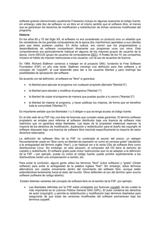 software gratuito (denominado usualmente Freeware) incluye en algunas ocasiones el código fuente;
sin embargo, este tipo de software no es libre en el mismo sentido que el software libre, al menos
que se garanticen los derechos de modificación y redistribución de dichas versiones modificadas del
programa.
Historia
En los años 60 y 70 del Siglo XX, el software no era considerado un producto sino un añadido que
los vendedores de los grandes computadores de la época (los mainframes) aportaban a sus clientes
para que éstos pudieran usarlos. En dicha cultura, era común que los programadores y
desarrolladores de software compartieran libremente sus programas unos con otros. Este
comportamiento era particularmente habitual en algunos de los mayores grupos de usuarios de la
época, como DECUS (grupo de usuarios de computadoras DEC). A finales de los 70, las compañías
iniciaron el hábito de imponer restricciones a los usuarios, con el uso de acuerdos de licencia.
En 1984, Richard Stallman comenzó a trabajar en el proyecto GNU, fundando la Free Software
Foundation (FSF) un año más tarde. Stallman introdujo una definición para free software y el
concepto de "copyleft", el cual desarrolló para dar a los usuarios libertad y para restringir las
posibilidades de apropiación del software.
De acuerdo con tal definición, el software es "libre" si garantiza:
• la libertad para ejecutar el programa con cualquier propósito (llamada "libertad 0")
• la libertad para estudiar y modificar el programa ("libertad 1")
• la libertad de copiar el programa de manera que puedas ayudar a tu vecino ("libertad 2")
• la libertad de mejorar el programa, y hacer públicas tus mejoras, de forma que se beneficie
toda la comunidad ("libertad 3")
Es importante señalar que las libertades 1 y 3 obligan a que se tenga acceso al código fuente.
En el sitio web de la FSF hay una lista de licencias que cumplen estas garantías. El término software
propietario se emplea para referirse al software distribuido baja una licencia de software más
restrictiva que no garantiza estas libertades. Las leyes de la propiedad intelectual reservan la
mayoría de los derechos de modificación, duplicación y redistribución para el dueño del copyright; el
software dispuesto bajo una licencia de software libre rescinde específicamente la mayoría de estos
derechos reservados.
La definición de software libre de la FSF no contempla el asunto del precio; un eslogan
frecuentemente usado es "libre como en libertad de expresión no como en cerveza gratis" (aludiendo
a la ambigüedad del término inglés "free"), y es habitual ver a la venta CDs de software libre como
distribuciones Linux. Sin embargo, en esta situación, el comprador del CD tiene el derecho de
copiarlo y redistribuirlo. El software gratis pude incluir restricciones que no se adaptan a la definición
de la FSF —por ejemplo, puede no incluir el código fuente, puede prohibir explícitamente a los
distribuidores recibir una compensación a cambio, etc.
Para evitar la confusión, alguna gente utiliza los términos "libre" (Libre software) y "gratis" (Gratis
software) para evitar la ambigüedad de la palabra inglesa "free". Sin embargo, estos términos
alternativos son usados únicamente dentro del movimiento del software libre, aunque están
extendiéndose lentamente hacia el resto del mundo. Otros defienden el uso del término open source
software (software de código abierto).
Existen distintas variantes del concepto de software libre en el sentido de la FSF, por ejemplo:
• Las libertades definidas por la FSF están protegidas por licencias copyleft, de las cuales la
más importante es la Licencia Pública General GNU (GPL). El autor conserva los derechos
de autor (copyright), y permite la redistribución y modificación bajo términos diseñados para
asegurarse de que todas las versiones modificadas del software permanecen bajo los
términos copyleft.
 