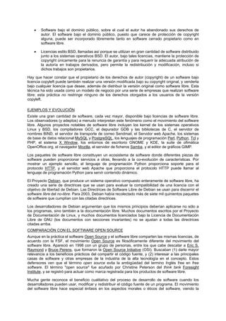 • Software bajo el dominio público, sobre el cual el autor ha abandonado sus derechos de
autor. El software bajo el dominio público, puesto que carece de protección de copyright
alguna, puede ser incorporado libremente tanto en software cerrado propietario como en
software libre.
• Licencias estilo BSD, llamadas así porque se utilizan en gran cantidad de software distribuido
junto a los sistemas operativos BSD. El autor, bajo tales licencias, mantiene la protección de
copyright únicamente para la renuncia de garantía y para requerir la adecuada atribución de
la autoría en trabajos derivados, pero permite la redistribución y modificación, incluso si
dichos trabajos son propietarios.
Hay que hacer constar que el propietario de los derechos de autor (copyright) de un software bajo
licencia copyleft puede también realizar una versión modificada bajo su copyright original, y venderla
bajo cualquier licencia que desee, además de distribuir la versión original como software libre. Esta
técnica ha sido usada como un modelo de negocio por una serie de empresas que realizan software
libre; esta práctica no restringe ninguno de los derechos otorgados a los usuarios de la versión
copyleft.
EJEMPLOS Y EVOLUCIÓN
Existe una gran cantidad de software, cada vez mayor, disponible bajo licencias de software libre.
Los observadores (y adeptos) a menudo interpretan este fenómeno como el movimiento del software
libre. Algunos proyectos notables de software libre incluyen los kernel de los sistemas operativos
Linux y BSD, los compiladores GCC, el depurador GDB y las bibliotecas de C, el servidor de
nombres BIND, el servidor de transporte de correo Sendmail, el Servidor web Apache, los sistemas
de base de datos relacional MySQL y PostgreSQL, los lenguajes de programación Perl, Python, Tcl y
PHP, el sistema X Window, los entornos de escritorio GNOME y KDE, la suite de ofimática
OpenOffice.org, el navegador Mozilla, el servidor de ficheros Samba, y el editor de gráficos GIMP.
Los paquetes de software libre constituyen un ecosistema de software donde diferentes piezas de
software pueden proporcionar servicios a otras, llevando a la co-evolución de características. Por
mostrar un ejemplo sencillo, el lenguaje de programación Python proporciona soporte para el
protocolo HTTP, y el servidor web Apache que proporciona el protocolo HTTP puede llamar al
lenguaje de programación Python para servir contenido dinámico.
El Proyecto Debian, que produce un sistema operativo compuesto enteramente de software libre, ha
creado una serie de directrices que se usan para evaluar la compatibilidad de una licencia con el
objetivo de libertad de Debian. Las Directrices de Software Libre de Debian se usan para discernir el
software libre del no-libre. Para 2003, Debian había recolectado más de siete mil quinientos paquetes
de software que cumplían con las citadas directrices.
Los desarrolladores de Debian argumentan que los mismos principios deberían aplicarse no sólo a
los programas, sino también a la documentación libre. Muchos documentos escritos por el Proyecto
de Documentación de Linux, y muchos documentos licenciados bajo la Licencia de Documentación
Libre de GNU (los documentos con secciones invariantes) no se ajustan a todas las directrices
citadas arriba.
COMPARACIÓN CON EL SOFTWARE OPEN SOURCE
Aunque en la práctica el software Open Source y el software libre comparten las mismas licencias, de
acuerdo con la FSF, el movimiento Open Source es filosóficamente diferente del movimiento del
software libre. Apareció en 1998 con un grupo de personas, entre los que cabe descatar a Eric S.
Raymond y Bruce Perens, que formaron la Open Source Initiative (OSI). Buscaban (1) darle mayor
relevancia a los beneficios prácticos del compartir el código fuente, y (2) interesar a las principales
casas de software y otras empresas de la industria de la alta tecnología en el concepto. Estos
defensores ven que el término open source evita la ambigüedad del termino Inglés free en free
software. El término "open source" fue acuñado por Christine Peterson del think tank Foresight
Institute, y se registró para actuar como marca registrada para los productos de software libre.
Mucha gente reconoce el beneficio cualitativo del proceso de desarrollo de software cuando los
desarrolladores pueden usar, modificar y redistribuir el código fuente de un programa. El movimiento
del software libre hace especial énfasis en los aspectos morales o éticos del software, viendo la
 
