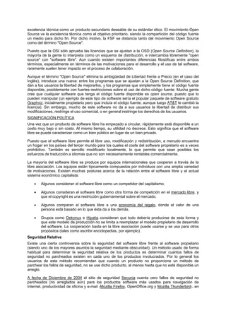 excelencia técnica como un producto secundario deseable de su estándar ético. El movimiento Open
Source ve la excelencia técnica como el objetivo prioritario, siendo la compartición del código fuente
un medio para dicho fin. Por dicho motivo, la FSF se distancia tanto del movimiento Open Source
como del término "Open Source".
Puesto que la OSI sólo aprueba las licencias que se ajustan a la OSD (Open Source Definition), la
mayoría de la gente lo interpreta como un esquema de distribución, e intercambia libremente "open
source" con "software libre". Aun cuando existen importantes diferencias filosóficas entre ambos
términos, especialmente en términos de las motivaciones para el desarrollo y el uso de tal software,
raramente suelen tener impacto en el proceso de colaboración.
Aunque el término "Open Source" elimina la ambigüedad de Libertad frente a Precio (en el caso del
Inglés), introduce una nueva: entre los programas que se ajustan a la Open Source Definition, que
dan a los usuarios la libertad de mejorarlos, y los programas que simplemente tiene el código fuente
disponible, posiblemente con fuertes restricciones sobre el uso de dicho código fuente. Mucha gente
cree que cualquier software que tenga el código fuente disponible es open source, puesto que lo
pueden manipular (un ejemplo de este tipo de software sería el popular paquete de software gratuito
Graphviz, inicialmente propietario pero que incluía el código fuente, aunque luego AT&T le cambió la
licencia). Sin embargo, mucho de este software no da a sus usuarios la libertad de distribuir sus
modificaciones, restringe el uso comercial, o en general restringe los derechos de los usuarios.
SIGNIFICACIÓN POLÍTICA
Una vez que un producto de software libre ha empezado a circular, rápidamente está disponible a un
costo muy bajo o sin costo. Al mismo tiempo, su utilidad no decrece. Esto significa que el software
libre se puede caracterizar como un bien público en lugar de un bien privado.
Puesto que el software libre permite el libre uso, modificación y redistribución, a menudo encuentra
un hogar en los países del tercer mundo para los cuales el coste del software propietario es a veces
prohibitivo. También es sencillo modificarlo localmente, lo que permite que sean posibles los
esfuerzos de traducción a idiomas que no son necesariamente rentables comercialmente.
La mayoría del software libre se produce por equipos internacionales que cooperan a través de la
libre asociación. Los equipos están típicamente compuestos por individuos con una amplia variedad
de motivaciones. Existen muchas posturas acerca de la relación entre el software libre y el actual
sistema económico capitalista:
• Algunos consideran el software libre como un competidor del capitalismo.
• Algunos consideran el software libre como otra forma de competición en el mercado libre, y
que el copyright es una restricción gubernamental sobre el mercado.
• Algunos comparan el software libre a una economía del regalo, donde el valor de una
persona está basado en lo que ésta da a los demás.
• Grupos como Oekonux e Hipatia consideran que todo debería producirse de esta forma y
que este modelo de producción no se limita a reemplazar el modelo propietario de desarrollo
del software. La cooperación basta en la libre asociación puede usarse y se usa para otros
propósitos (tales como escribir enciclopedias, por ejemplo).
Seguridad Relativa
Existe una cierta controversia sobre la seguridad del software libre frente al software propietario
(siendo uno de los mayores asuntos la seguridad mediante obscuridad). Un método usado de forma
habitual para determinar la seguridad relativa de los productos es determinar cuantos fallos de
seguridad no parcheados existen en cada uno de los productos involucrados. Por lo general los
usuarios de este método recomiendan que cuando un producto no proporcione un método de
parchear los fallos de seguridad, no se use dicho producto, al menos hasta que no esté disponible un
arreglo.
A fecha de Diciembre de 2004 el sitio de seguridad Secunia cuenta cero fallos de seguridad no
parcheados (no arreglados aún) para los productos software más usados para navegación de
Internet, productividad de oficina y e-mail -Mozilla Firefox, OpenOffice.org y Mozilla Thunderbird-, en
 