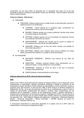 comparación con los varios fallos de seguridad aún no corregidos para cada uno de los tres
principales productos propietarios equivalentes (hechos por Microsoft) - Internet Explorer, Microsoft
Office y Outlook Express.
Clases de software - Definiciones
FREEWARE
FREEWARE: Software gratuito pero su código fuente no está disponible, permiten la
distribución pero no la modificación.
LITEWARE: Versión gratuita de un programa pago, normalmente con
prestaciones menores a las versiones pagas
ADWARE: Software gratuito que muestra publicidad. Muchas veces existe
una versión paga sin la publicidad.
SPYWARE: Software gratuito que es acompañado de programas intrusos
que recolectan información del usuario.
REGISTERWARE: Software que requiere que el usuario se registre en
forma gratuita en el sitio web de sus desarrolladores.
NAGWARE: Software que al inicio del mismo muestra una pantalla de
bienvenida (nag screen).
FREE SOFTWARE: Software Libre, Software Open Source, Software de Código
abierto, generalmente es gratuito y su código es de dominio público
NO FREEWARE
SOFTWARE COMERCIAL: Software cuya licencia de uso debe ser
adquirida.
DEMO/TRIAL: Software comercial ofrecido como demostración por un
periodo de tiempo, a veces limitada en su funcionalidad.
SHAREWARE Software en forma de demo o trial que al comprarlo
incorpora otras prestaciones.
WAREZ Software comercial obtenido en forma ilegal.
Sistemas Aplicativos de AFIP y Dirección General de Rentas
SIAP
Desde el año 1994 la actual Administración Federal de Ingresos Públicos, puso a disposición de los
contribuyentes y responsables, sistemas informáticos tendientes a facilitar la confección de las
declaraciones juradas impositivas. Dichos sistemas se desarrollaban en forma individual y existía un
programa para cada impuesto. A partir del año 1999, la AFIP introduce el Sistema Integrado de
Aplicaciones (S.I.Ap.) en el cual se introducen los datos de los contribuyentes y sobre el cual se
instalan los denominados complementos del sistema o módulos. Estos complementos son los
necesarios para la liquidación y emisión de las declaraciones juradas y archivos electrónicos o
diskettes para su presentación en las bocas de recepción, habilitadas por la AFIP. Así encontramos a
la fecha más de 30 módulos que se pueden instalar sobre el SIAP, entre los que podemos destacar
los siguientes: IVA – SIJP (Sistema Integrado de Jubilaciones y Pensiones) – Ganancias Personas
Físicas – Ganancias Sociedades – Bienes Personales – SICORE (Sistema de Control de
Retenciones) – Impuestos Internos, etc.
A continuación transcribimos la información disponible en la página web de la AFIP sobre los
requerimientos mínimos para la instalación del SIAp:
 